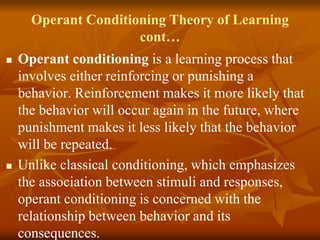 Operant Conditioning Theory of Learning
cont…
 Operant conditioning is a learning process that
involves either reinforcing or punishing a
behavior. Reinforcement makes it more likely that
the behavior will occur again in the future, where
punishment makes it less likely that the behavior
will be repeated.
 Unlike classical conditioning, which emphasizes
the association between stimuli and responses,
operant conditioning is concerned with the
relationship between behavior and its
consequences.
 