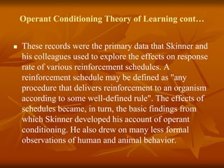 Operant Conditioning Theory of Learning cont…
 These records were the primary data that Skinner and
his colleagues used to explore the effects on response
rate of various reinforcement schedules. A
reinforcement schedule may be defined as "any
procedure that delivers reinforcement to an organism
according to some well-defined rule". The effects of
schedules became, in turn, the basic findings from
which Skinner developed his account of operant
conditioning. He also drew on many less formal
observations of human and animal behavior.
 