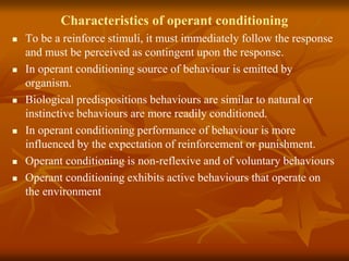 Characteristics of operant conditioning
 To be a reinforce stimuli, it must immediately follow the response
and must be perceived as contingent upon the response.
 In operant conditioning source of behaviour is emitted by
organism.
 Biological predispositions behaviours are similar to natural or
instinctive behaviours are more readily conditioned.
 In operant conditioning performance of behaviour is more
influenced by the expectation of reinforcement or punishment.
 Operant conditioning is non-reflexive and of voluntary behaviours
 Operant conditioning exhibits active behaviours that operate on
the environment
 