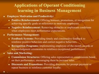 Applications of Operant Conditioning
learning in Business Management
 Employee Motivation and Productivity:
 Positive Reinforcement: Offering bonuses, promotions, or recognition for
achieving specific goals or milestones to motivate employees.
 Negative Reinforcement: Removing obstacles or unpleasant conditions
when employees meet performance expectations.
 Performance Management:
 Feedback Systems: Providing timely and constructive feedback to
reinforce positive behaviors and correct negative behaviors.
 Recognition Programs: Implementing employee-of-the-month awards or
acknowledgment ceremonies to reinforce exceptional performance.
 Sales and Marketing:
 Commission Structures: Offering sales representatives commissions based
on their performance, encouraging them to increase sales.
 Discounts and Promotions: Providing discounts for prompt payment or
repeat business to reinforce customer loyalty.
 .
 