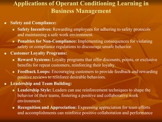 Applications of Operant Conditioning Learning in
Business Management
 Safety and Compliance:
 Safety Incentives: Rewarding employees for adhering to safety protocols
and maintaining a safe work environment.
 Penalties for Non-Compliance: Implementing consequences for violating
safety or compliance regulations to discourage unsafe behavior.
 Customer Loyalty Programs:
 Reward Systems: Loyalty programs that offer discounts, points, or exclusive
benefits for repeat customers, reinforcing their loyalty.
 Feedback Loops: Encouraging customers to provide feedback and rewarding
positive reviews to reinforce desirable behaviors.
 Leadership and Team Building:
 Leadership Style: Leaders can use reinforcement techniques to shape the
behavior of their teams, fostering a positive and collaborative work
environment.
 Recognition and Appreciation: Expressing appreciation for team efforts
and accomplishments can reinforce positive collaboration and performance
 