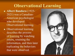 Observational Learning
 Albert Bandura (1925-
2021) was a Canadian-
American psychologist
who developed
Observational learning.
 Observational learning
describes the process
of learning by watching
others, retaining the
information, and then later
replicating the behaviors
that were observed.
 