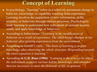 Concept of Learning
 In psychology, "learning" refers to a relatively permanent change in
behavior, knowledge, or capability resulting from experience.
Learning involves the acquisition of new information, skills,
attitudes, or behaviors through various processes. Psychologists
study learning to understand how individuals or animals acquire,
retain, and apply knowledge or behaviors.
 According to behaviorists, “Learning is the modification of
behavior as a result of experience. The child brings changes in his
behavior after gaining experiences from the environment.”
 According to Gestalt’s view, “The basis of learning is to gain
knowledge after observing the whole structure. Responding towards
the entire situation is learning.”
 According to G.D. Boaz (1984) “Learning is the process by which
the individuals acquires various habits, knowledge, and attitudes
that are necessary to meet the demands of life, in general.”
 