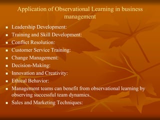 Application of Observational Learning in business
management
 Leadership Development:
 Training and Skill Development:
 Conflict Resolution:
 Customer Service Training:
 Change Management:
 Decision-Making:
 Innovation and Creativity:
 Ethical Behavior:
 Management teams can benefit from observational learning by
observing successful team dynamics.
 Sales and Marketing Techniques:
 