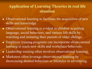 Application of Learning Theories in real life
situation
 Observational learning to facilitate the acquisition of new
skills and knowledge.
 Observational learning is evident in children acquiring
language, social behaviors, and various life skills by
watching and imitating their parents or older siblings.
 Employee training programs can incorporate observational
learning to teach new skills and workplace behaviors.
 Leadership training often involves observational learning.
 Marketers often leverage observational learning by
showcasing desired behaviors or lifestyles in advertising.
 