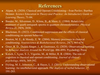 References
 Akpan, B. (2020). Classical and Operant Conditioning—Ivan Pavlov; Burrhus
Skinner. Science Education in Theory and Practice: An Introductory Guide to
Learning Theory, 71-84.
 Bander, M., Silverman, D., Klima, B., & Maor, U. (1984). Relativistic
treatment of quark-antiquark spectra in quantum chromodynamics. Physical
Review D, 29(9), 2038.
 Blackman, D. (2022). Conditioned suppression and the effects of classical
conditioning on operant behavior.
 Bouton, M. E., & Moody, E. W. (2004). Memory processes in classical
conditioning. Neuroscience & Biobehavioral Reviews, 28(7), 663-674.
 Greer, R. D., Dudek-Singer, J., & Gautreaux, G. (2020). Observational learning.
In Behavior Analysis Around the World (pp. 486-499). Psychology Press.
 Kirsch, I., Lynn, S. J., Vigorito, M., & Miller, R. R. (2004). The role of
cognition in classical and operant conditioning. Journal of clinical
psychology, 60(4), 369-392.
 Fryling, M. J., Johnston, C., & Hayes, L. J. (2011). Understanding observational
learning: An interbehavioral approach. The Analysis of verbal behavior, 27,
191-203.
 