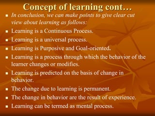 Concept of learning cont…
 In conclusion, we can make points to give clear cut
view about learning as follows:
 Learning is a Continuous Process.
 Learning is a universal process.
 Learning is Purposive and Goal-oriented.
 Learning is a process through which the behavior of the
learner changes or modifies.
 Learning is predicted on the basis of change in
behavior.
 The change due to learning is permanent.
 The change in behavior are the result of experience.
 Learning can be termed as mental process.
 