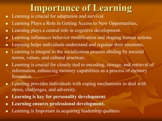 Importance of Learning
 Learning is crucial for adaptation and survival.
 Learning Plays a Role in Getting Access to New Opportunities.
 Learning plays a central role in cognitive development.
 Learning influences behavior modification and shaping human actions.
 Learning helps individuals understand and regulate their emotions.
 Learning is integral to the socialization process abiding by societal
norms, values, and cultural practices.
 Learning is crucial for closely tied to encoding, storage, and retrieval of
information, enhancing memory capabilities as a process of memory
formation.
 Learning provides individuals with coping mechanisms to deal with
stress, challenges, and adversity.
 Learning is key for personality development.
 Learning ensures professional development.
 Learning is Important in acquiring leadership qualities
 