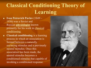 Classical Conditioning Theory of
Learning
 Ivan Petrovich Pavlov (1849 –
1936) was a Soviet and
Russian physiologist known
primarily for his work in classical
conditioning.
 Classical conditioning is a learning
process in which an association is
formed between a naturally
occurring stimulus and a previously
neutral stimulus. Once this
association has been made, the
neutral stimulus becomes a
conditioned stimulus that capable of
invoking a conditioned response. 6
 