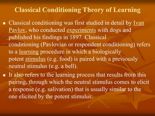 Classical Conditioning Theory of Learning
 Classical conditioning was first studied in detail by Ivan
Pavlov, who conducted experiments with dogs and
published his findings in 1897. Classical
conditioning (Pavlovian or respondent conditioning) refers
to a learning procedure in which a biologically
potent stimulus (e.g. food) is paired with a previously
neutral stimulus (e.g. a bell).
 It also refers to the learning process that results from this
pairing, through which the neutral stimulus comes to elicit
a response (e.g. salivation) that is usually similar to the
one elicited by the potent stimulus.
 