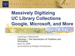 Massively Digitizing
UC Library Collections
Google, Microsoft, and More
Learning in Retirement
Libraries – The Intersection of Tradition and
Innovation
April 10, 2008
Ivy Anderson & Heather Christenson
 