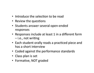 •  Introduce	
  the	
  selecDon	
  to	
  be	
  read	
  
•  Review	
  the	
  quesDons	
  
•  Students	
  answer	
  several	
  open-­‐ended	
  
   responses	
  
•  Responses	
  include	
  at	
  least	
  1	
  in	
  a	
  diﬀerent	
  form	
  
   –	
  i.e.,	
  not	
  wriDng	
  
•  Each	
  student	
  orally	
  reads	
  a	
  pracDced	
  piece	
  and	
  
   has	
  a	
  short	
  interview	
  
•  Coded	
  against	
  the	
  performance	
  standards	
  
•  Class	
  plan	
  is	
  set	
  
•  FormaDve,	
  NOT	
  graded	
  
 