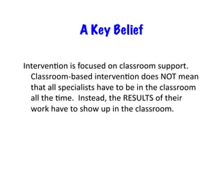 A Key Belief

IntervenDon	
  is	
  focused	
  on	
  classroom	
  support.	
  	
  
  Classroom-­‐based	
  intervenDon	
  does	
  NOT	
  mean	
  
  that	
  all	
  specialists	
  have	
  to	
  be	
  in	
  the	
  classroom	
  
  all	
  the	
  Dme.	
  	
  Instead,	
  the	
  RESULTS	
  of	
  their	
  
  work	
  have	
  to	
  show	
  up	
  in	
  the	
  classroom.	
  
 