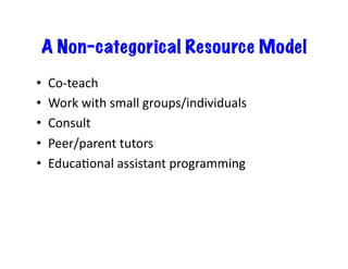 A Non-categorical Resource Model
•    Co-­‐teach	
  
•    Work	
  with	
  small	
  groups/individuals	
  
•    Consult	
  
•    Peer/parent	
  tutors	
  
•    EducaDonal	
  assistant	
  programming	
  
 