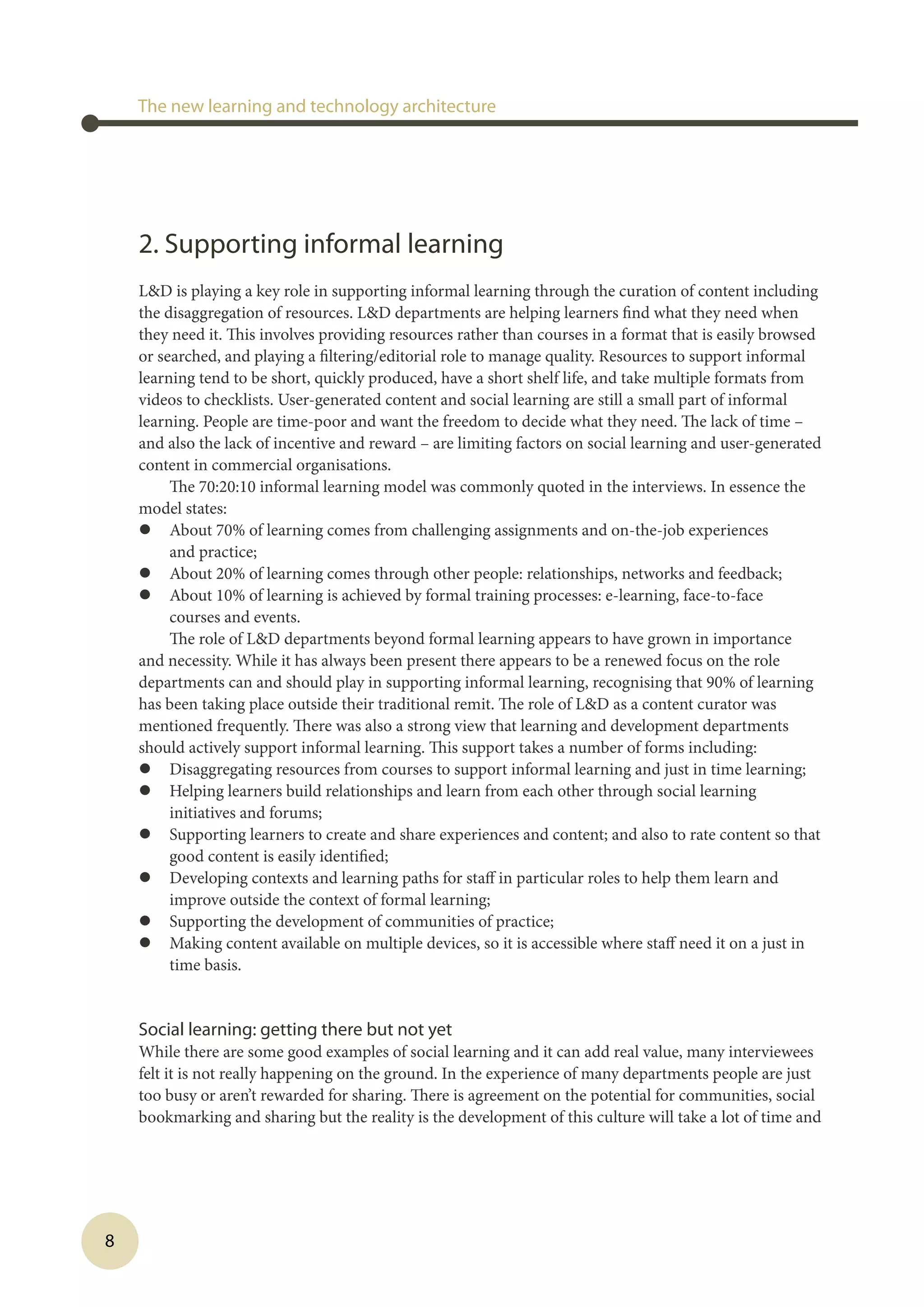8
2. Supporting informal learning
LD is playing a key role in supporting informal learning through the curation of content including
the disaggregation of resources. LD departments are helping learners find what they need when
they need it. This involves providing resources rather than courses in a format that is easily browsed
or searched, and playing a filtering/editorial role to manage quality. Resources to support informal
learning tend to be short, quickly produced, have a short shelf life, and take multiple formats from
videos to checklists. User-generated content and social learning are still a small part of informal
learning. People are time-poor and want the freedom to decide what they need. The lack of time –
and also the lack of incentive and reward – are limiting factors on social learning and user-generated
content in commercial organisations.
The 70:20:10 informal learning model was commonly quoted in the interviews. In essence the
model states:
l	 About 70% of learning comes from challenging assignments and on-the-job experiences
and practice;
l	 About 20% of learning comes through other people: relationships, networks and feedback;
l	 About 10% of learning is achieved by formal training processes: e-learning, face-to-face
courses and events.
The role of LD departments beyond formal learning appears to have grown in importance
and necessity. While it has always been present there appears to be a renewed focus on the role
departments can and should play in supporting informal learning, recognising that 90% of learning
has been taking place outside their traditional remit. The role of LD as a content curator was
mentioned frequently. There was also a strong view that learning and development departments
should actively support informal learning. This support takes a number of forms including:
l	 Disaggregating resources from courses to support informal learning and just in time learning;
l	 Helping learners build relationships and learn from each other through social learning
initiatives and forums;
l	 Supporting learners to create and share experiences and content; and also to rate content so that
good content is easily identified;
l	 Developing contexts and learning paths for staff in particular roles to help them learn and
improve outside the context of formal learning;
l	 Supporting the development of communities of practice;
l	 Making content available on multiple devices, so it is accessible where staff need it on a just in
time basis.
Social learning: getting there but not yet
While there are some good examples of social learning and it can add real value, many interviewees
felt it is not really happening on the ground. In the experience of many departments people are just
too busy or aren’t rewarded for sharing. There is agreement on the potential for communities, social
bookmarking and sharing but the reality is the development of this culture will take a lot of time and
The new learning and technology architecture
 