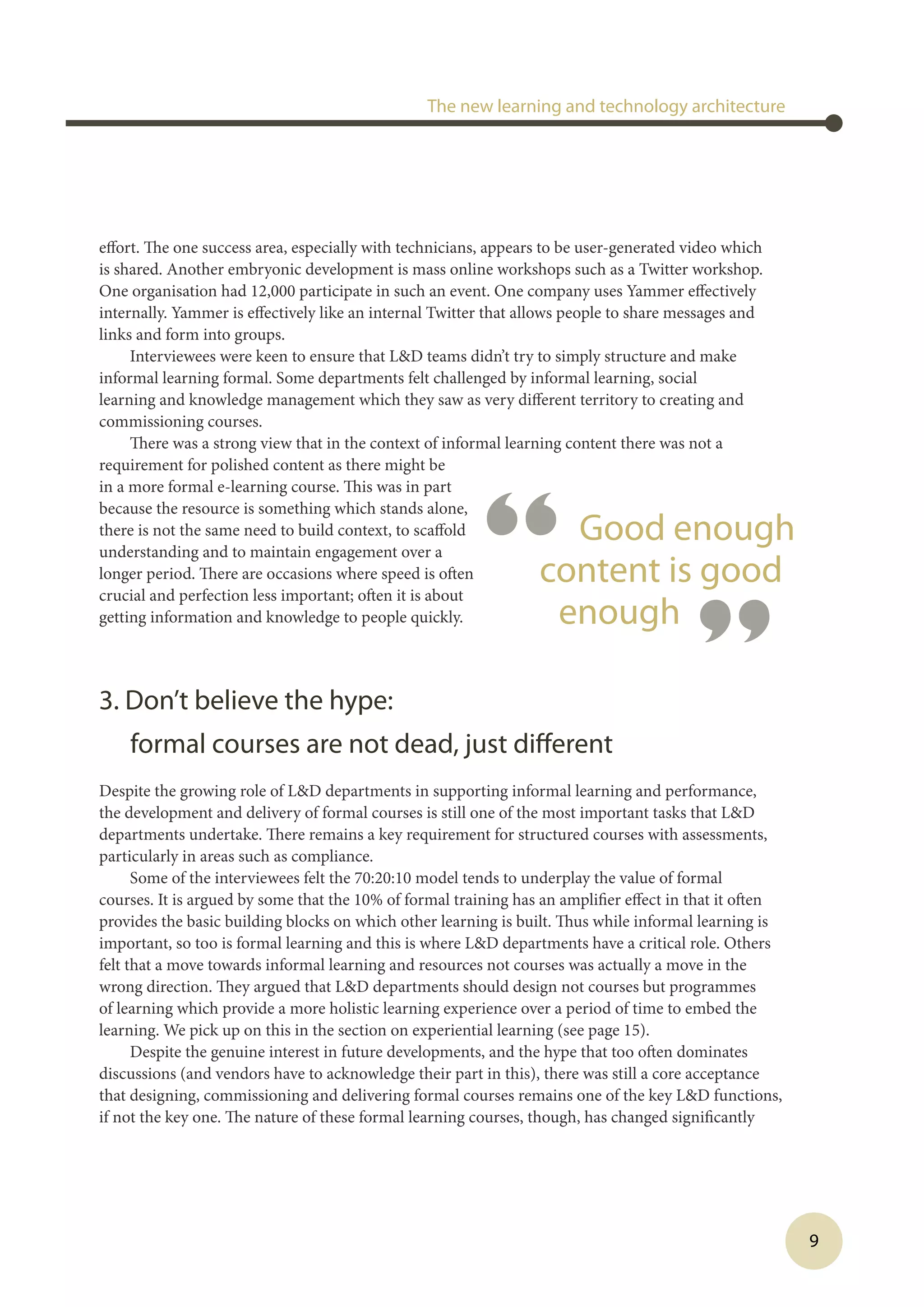 “ Good enough
content is good
enough
”
9
effort. The one success area, especially with technicians, appears to be user-generated video which
is shared. Another embryonic development is mass online workshops such as a Twitter workshop.
One organisation had 12,000 participate in such an event. One company uses Yammer effectively
internally. Yammer is effectively like an internal Twitter that allows people to share messages and
links and form into groups.
Interviewees were keen to ensure that LD teams didn’t try to simply structure and make
informal learning formal. Some departments felt challenged by informal learning, social
learning and knowledge management which they saw as very different territory to creating and
commissioning courses.
There was a strong view that in the context of informal learning content there was not a
requirement for polished content as there might be
in a more formal e-learning course. This was in part
because the resource is something which stands alone,
there is not the same need to build context, to scaffold
understanding and to maintain engagement over a
longer period. There are occasions where speed is often
crucial and perfection less important; often it is about
getting information and knowledge to people quickly.
3. Don’t believe the hype:
formal courses are not dead, just different
Despite the growing role of LD departments in supporting informal learning and performance,
the development and delivery of formal courses is still one of the most important tasks that LD
departments undertake. There remains a key requirement for structured courses with assessments,
particularly in areas such as compliance.
Some of the interviewees felt the 70:20:10 model tends to underplay the value of formal
courses. It is argued by some that the 10% of formal training has an amplifier effect in that it often
provides the basic building blocks on which other learning is built. Thus while informal learning is
important, so too is formal learning and this is where LD departments have a critical role. Others
felt that a move towards informal learning and resources not courses was actually a move in the
wrong direction. They argued that LD departments should design not courses but programmes
of learning which provide a more holistic learning experience over a period of time to embed the
learning. We pick up on this in the section on experiential learning (see page 15).
Despite the genuine interest in future developments, and the hype that too often dominates
discussions (and vendors have to acknowledge their part in this), there was still a core acceptance
that designing, commissioning and delivering formal courses remains one of the key LD functions,
if not the key one. The nature of these formal learning courses, though, has changed significantly
The new learning and technology architecture
 