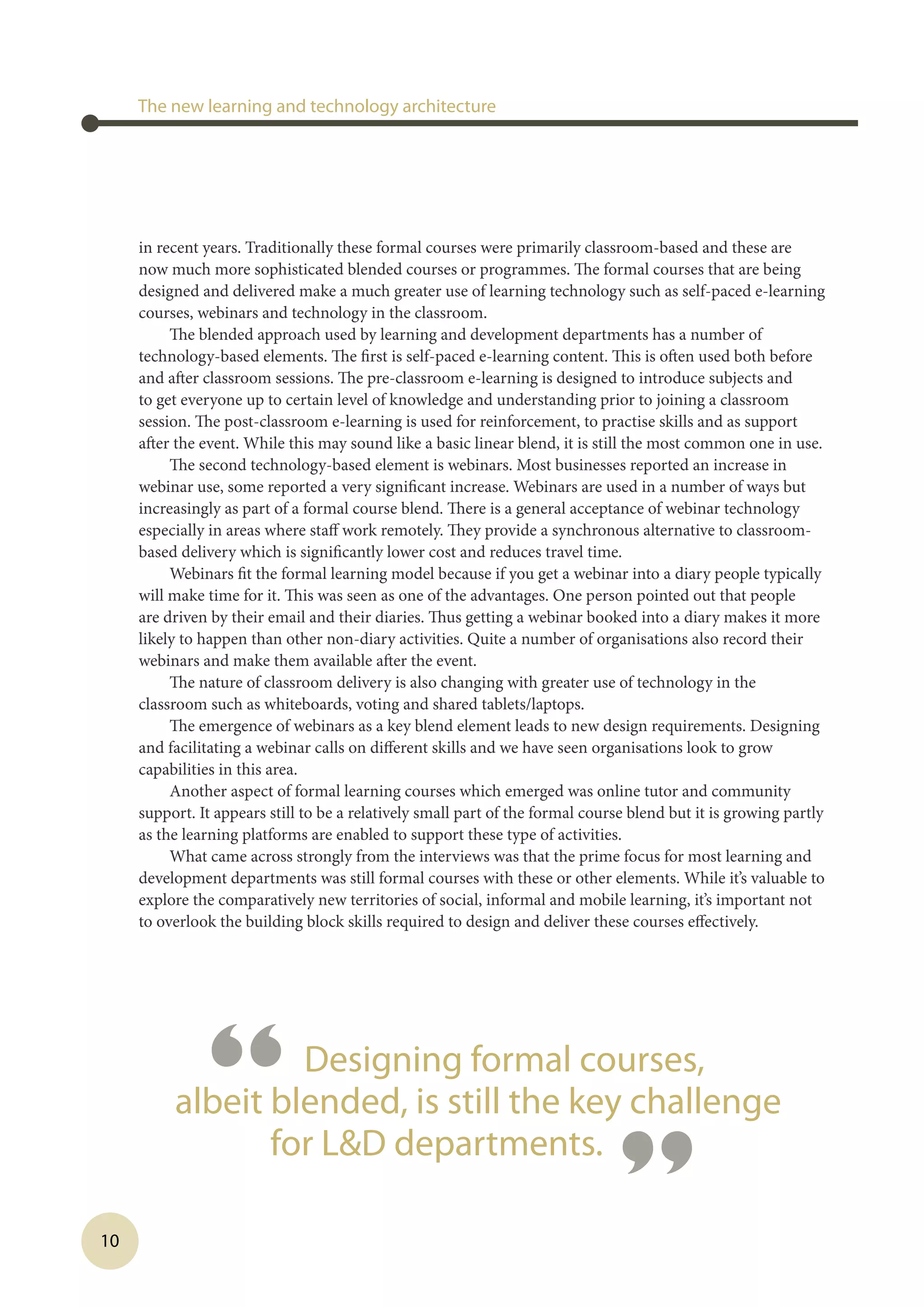 10
in recent years. Traditionally these formal courses were primarily classroom-based and these are
now much more sophisticated blended courses or programmes. The formal courses that are being
designed and delivered make a much greater use of learning technology such as self-paced e-learning
courses, webinars and technology in the classroom.
The blended approach used by learning and development departments has a number of
technology-based elements. The first is self-paced e-learning content. This is often used both before
and after classroom sessions. The pre-classroom e-learning is designed to introduce subjects and
to get everyone up to certain level of knowledge and understanding prior to joining a classroom
session. The post-classroom e-learning is used for reinforcement, to practise skills and as support
after the event. While this may sound like a basic linear blend, it is still the most common one in use.
The second technology-based element is webinars. Most businesses reported an increase in
webinar use, some reported a very significant increase. Webinars are used in a number of ways but
increasingly as part of a formal course blend. There is a general acceptance of webinar technology
especially in areas where staff work remotely. They provide a synchronous alternative to classroom-
based delivery which is significantly lower cost and reduces travel time.
Webinars fit the formal learning model because if you get a webinar into a diary people typically
will make time for it. This was seen as one of the advantages. One person pointed out that people
are driven by their email and their diaries. Thus getting a webinar booked into a diary makes it more
likely to happen than other non-diary activities. Quite a number of organisations also record their
webinars and make them available after the event.
The nature of classroom delivery is also changing with greater use of technology in the
classroom such as whiteboards, voting and shared tablets/laptops.
The emergence of webinars as a key blend element leads to new design requirements. Designing
and facilitating a webinar calls on different skills and we have seen organisations look to grow
capabilities in this area.
Another aspect of formal learning courses which emerged was online tutor and community
support. It appears still to be a relatively small part of the formal course blend but it is growing partly
as the learning platforms are enabled to support these type of activities.
What came across strongly from the interviews was that the prime focus for most learning and
development departments was still formal courses with these or other elements. While it’s valuable to
explore the comparatively new territories of social, informal and mobile learning, it’s important not
to overlook the building block skills required to design and deliver these courses effectively.
 
The new learning and technology architecture
“ Designing formal courses,
albeit blended, is still the key challenge
for LD departments.
”
 