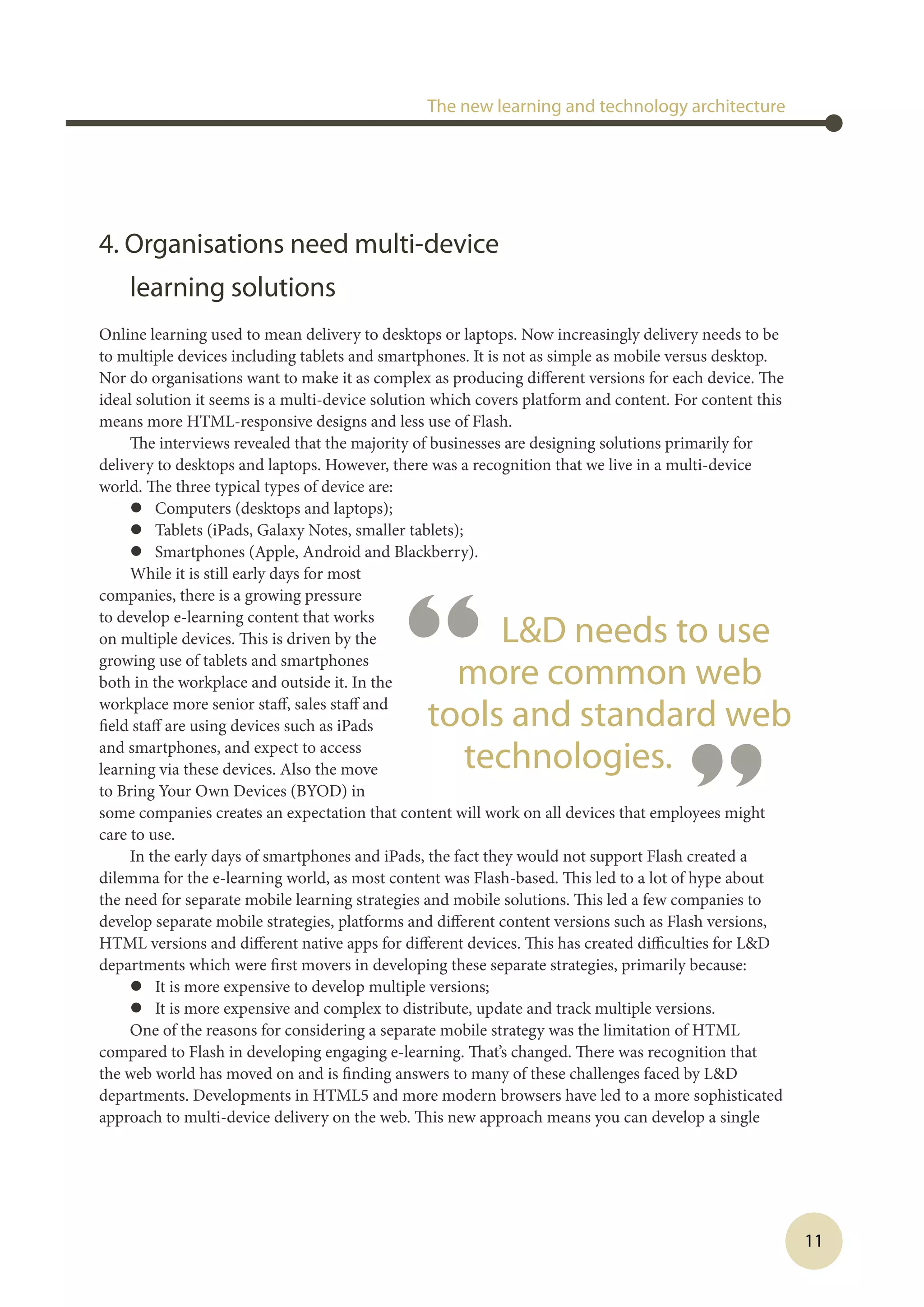 11
4. Organisations need multi-device
learning solutions
Online learning used to mean delivery to desktops or laptops. Now increasingly delivery needs to be
to multiple devices including tablets and smartphones. It is not as simple as mobile versus desktop.
Nor do organisations want to make it as complex as producing different versions for each device. The
ideal solution it seems is a multi-device solution which covers platform and content. For content this
means more HTML-responsive designs and less use of Flash.
The interviews revealed that the majority of businesses are designing solutions primarily for
delivery to desktops and laptops. However, there was a recognition that we live in a multi-device
world. The three typical types of device are:
l	 Computers (desktops and laptops);
l	 Tablets (iPads, Galaxy Notes, smaller tablets);
l	 Smartphones (Apple, Android and Blackberry).
While it is still early days for most
companies, there is a growing pressure
to develop e-learning content that works
on multiple devices. This is driven by the
growing use of tablets and smartphones
both in the workplace and outside it. In the
workplace more senior staff, sales staff and
field staff are using devices such as iPads
and smartphones, and expect to access
learning via these devices. Also the move
to Bring Your Own Devices (BYOD) in
some companies creates an expectation that content will work on all devices that employees might
care to use.
In the early days of smartphones and iPads, the fact they would not support Flash created a
dilemma for the e-learning world, as most content was Flash-based. This led to a lot of hype about
the need for separate mobile learning strategies and mobile solutions. This led a few companies to
develop separate mobile strategies, platforms and different content versions such as Flash versions,
HTML versions and different native apps for different devices. This has created difficulties for LD
departments which were first movers in developing these separate strategies, primarily because:
l	 It is more expensive to develop multiple versions;
l	 It is more expensive and complex to distribute, update and track multiple versions.
One of the reasons for considering a separate mobile strategy was the limitation of HTML
compared to Flash in developing engaging e-learning. That’s changed. There was recognition that
the web world has moved on and is finding answers to many of these challenges faced by LD
departments. Developments in HTML5 and more modern browsers have led to a more sophisticated
approach to multi-device delivery on the web. This new approach means you can develop a single
The new learning and technology architecture
“ LD needs to use
more common web
tools and standard web
technologies.
”
 