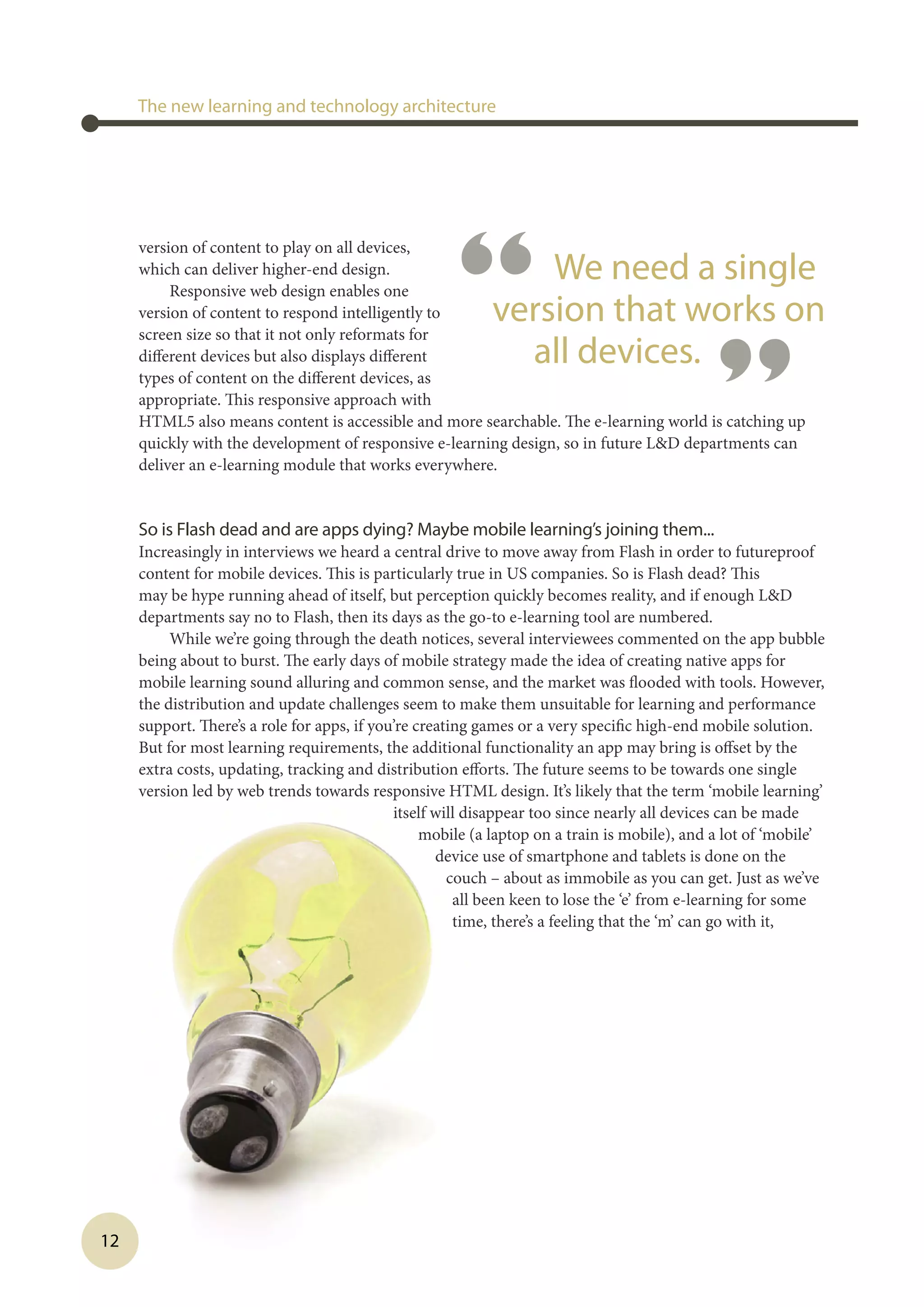 12
version of content to play on all devices,
which can deliver higher-end design.
Responsive web design enables one
version of content to respond intelligently to
screen size so that it not only reformats for
different devices but also displays different
types of content on the different devices, as
appropriate. This responsive approach with
HTML5 also means content is accessible and more searchable. The e-learning world is catching up
quickly with the development of responsive e-learning design, so in future LD departments can
deliver an e-learning module that works everywhere.
So is Flash dead and are apps dying? Maybe mobile learning’s joining them...
Increasingly in interviews we heard a central drive to move away from Flash in order to futureproof
content for mobile devices. This is particularly true in US companies. So is Flash dead? This
may be hype running ahead of itself, but perception quickly becomes reality, and if enough LD
departments say no to Flash, then its days as the go-to e-learning tool are numbered.
While we’re going through the death notices, several interviewees commented on the app bubble
being about to burst. The early days of mobile strategy made the idea of creating native apps for
mobile learning sound alluring and common sense, and the market was flooded with tools. However,
the distribution and update challenges seem to make them unsuitable for learning and performance
support. There’s a role for apps, if you’re creating games or a very specific high-end mobile solution.
But for most learning requirements, the additional functionality an app may bring is offset by the
extra costs, updating, tracking and distribution efforts. The future seems to be towards one single
version led by web trends towards responsive HTML design. It’s likely that the term ‘mobile learning’
itself will disappear too since nearly all devices can be made
mobile (a laptop on a train is mobile), and a lot of ‘mobile’
device use of smartphone and tablets is done on the
couch – about as immobile as you can get. Just as we’ve
all been keen to lose the ‘e’ from e-learning for some
time, there’s a feeling that the ‘m’ can go with it,
The new learning and technology architecture
“ We need a single
version that works on
all devices.
”
 