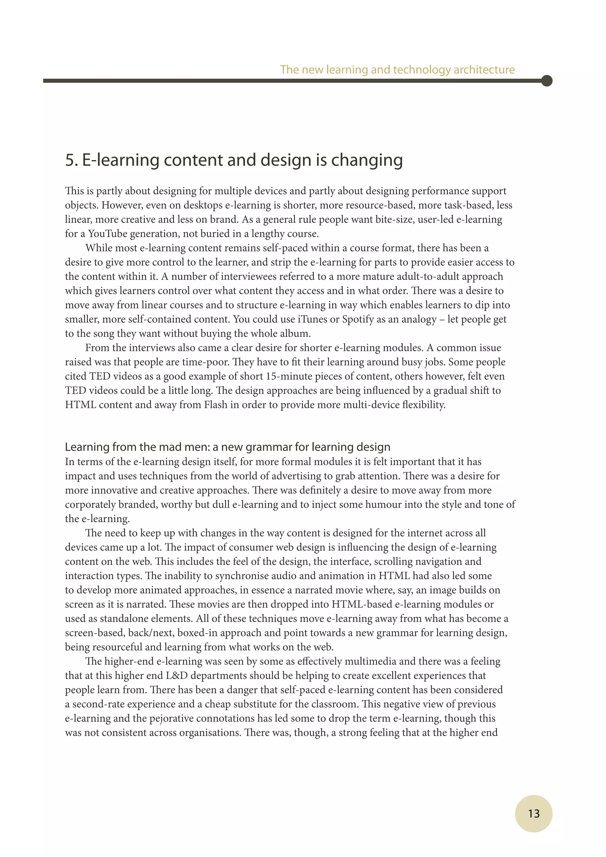 13
5. E-learning content and design is changing
This is partly about designing for multiple devices and partly about designing performance support
objects. However, even on desktops e-learning is shorter, more resource-based, more task-based, less
linear, more creative and less on brand. As a general rule people want bite-size, user-led e-learning
for a YouTube generation, not buried in a lengthy course.
While most e-learning content remains self-paced within a course format, there has been a
desire to give more control to the learner, and strip the e-learning for parts to provide easier access to
the content within it. A number of interviewees referred to a more mature adult-to-adult approach
which gives learners control over what content they access and in what order. There was a desire to
move away from linear courses and to structure e-learning in way which enables learners to dip into
smaller, more self-contained content. You could use iTunes or Spotify as an analogy – let people get
to the song they want without buying the whole album.
From the interviews also came a clear desire for shorter e-learning modules. A common issue
raised was that people are time-poor. They have to fit their learning around busy jobs. Some people
cited TED videos as a good example of short 15-minute pieces of content, others however, felt even
TED videos could be a little long. The design approaches are being influenced by a gradual shift to
HTML content and away from Flash in order to provide more multi-device flexibility.
Learning from the mad men: a new grammar for learning design
In terms of the e-learning design itself, for more formal modules it is felt important that it has
impact and uses techniques from the world of advertising to grab attention. There was a desire for
more innovative and creative approaches. There was definitely a desire to move away from more
corporately branded, worthy but dull e-learning and to inject some humour into the style and tone of
the e-learning.
The need to keep up with changes in the way content is designed for the internet across all
devices came up a lot. The impact of consumer web design is influencing the design of e-learning
content on the web. This includes the feel of the design, the interface, scrolling navigation and
interaction types. The inability to synchronise audio and animation in HTML had also led some
to develop more animated approaches, in essence a narrated movie where, say, an image builds on
screen as it is narrated. These movies are then dropped into HTML-based e-learning modules or
used as standalone elements. All of these techniques move e-learning away from what has become a
screen-based, back/next, boxed-in approach and point towards a new grammar for learning design,
being resourceful and learning from what works on the web.
The higher-end e-learning was seen by some as effectively multimedia and there was a feeling
that at this higher end LD departments should be helping to create excellent experiences that
people learn from. There has been a danger that self-paced e-learning content has been considered
a second-rate experience and a cheap substitute for the classroom. This negative view of previous
e-learning and the pejorative connotations has led some to drop the term e-learning, though this
was not consistent across organisations. There was, though, a strong feeling that at the higher end
The new learning and technology architecture
 