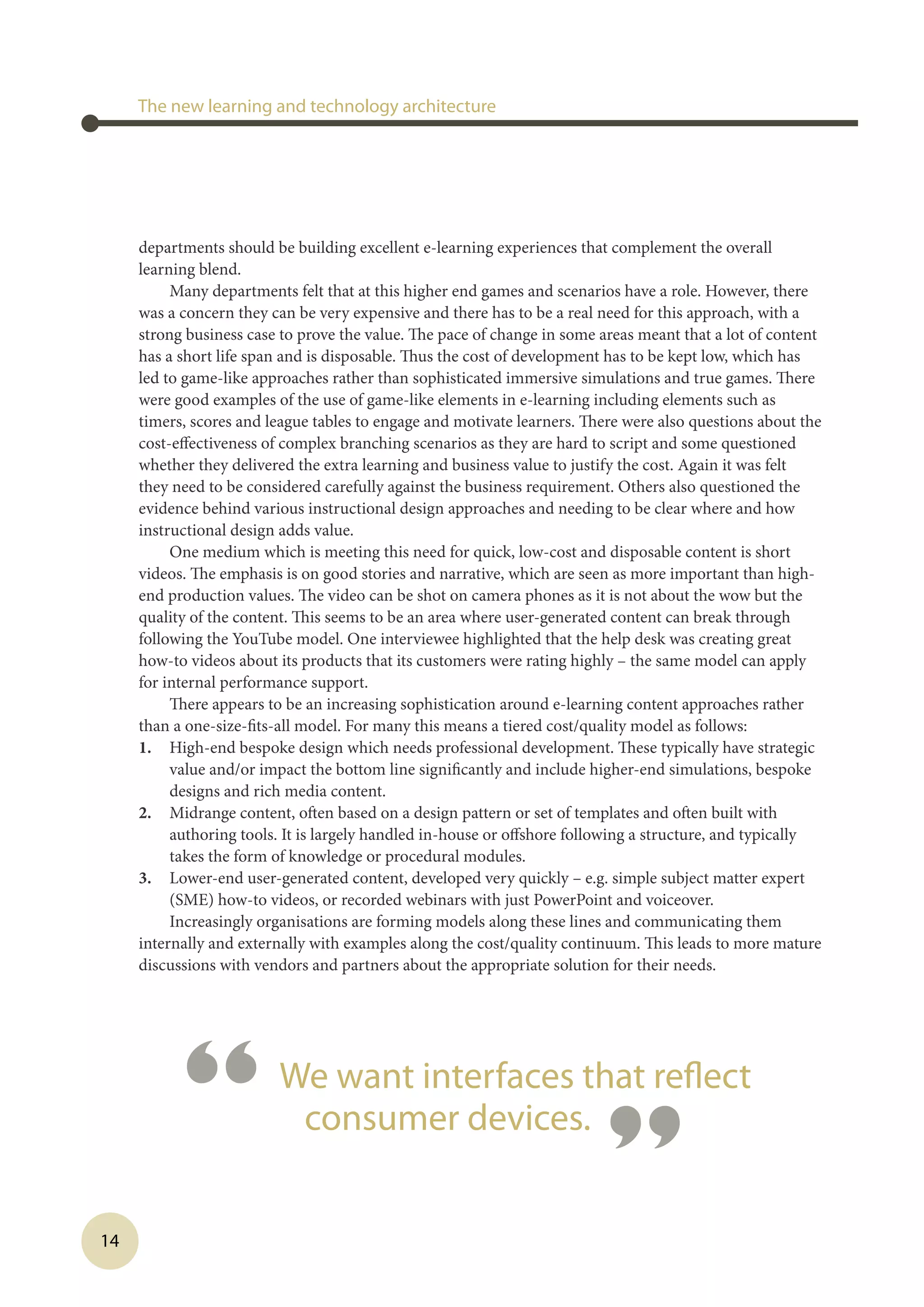 14
departments should be building excellent e-learning experiences that complement the overall
learning blend.
Many departments felt that at this higher end games and scenarios have a role. However, there
was a concern they can be very expensive and there has to be a real need for this approach, with a
strong business case to prove the value. The pace of change in some areas meant that a lot of content
has a short life span and is disposable. Thus the cost of development has to be kept low, which has
led to game-like approaches rather than sophisticated immersive simulations and true games. There
were good examples of the use of game-like elements in e-learning including elements such as
timers, scores and league tables to engage and motivate learners. There were also questions about the
cost-effectiveness of complex branching scenarios as they are hard to script and some questioned
whether they delivered the extra learning and business value to justify the cost. Again it was felt
they need to be considered carefully against the business requirement. Others also questioned the
evidence behind various instructional design approaches and needing to be clear where and how
instructional design adds value.
One medium which is meeting this need for quick, low-cost and disposable content is short
videos. The emphasis is on good stories and narrative, which are seen as more important than high-
end production values. The video can be shot on camera phones as it is not about the wow but the
quality of the content. This seems to be an area where user-generated content can break through
following the YouTube model. One interviewee highlighted that the help desk was creating great
how-to videos about its products that its customers were rating highly – the same model can apply
for internal performance support.
There appears to be an increasing sophistication around e-learning content approaches rather
than a one-size-fits-all model. For many this means a tiered cost/quality model as follows:
1.	 High-end bespoke design which needs professional development. These typically have strategic
value and/or impact the bottom line significantly and include higher-end simulations, bespoke
designs and rich media content.
2.	 Midrange content, often based on a design pattern or set of templates and often built with
authoring tools. It is largely handled in-house or offshore following a structure, and typically
takes the form of knowledge or procedural modules.
3.	 Lower-end user-generated content, developed very quickly – e.g. simple subject matter expert
(SME) how-to videos, or recorded webinars with just PowerPoint and voiceover.
Increasingly organisations are forming models along these lines and communicating them
internally and externally with examples along the cost/quality continuum. This leads to more mature
discussions with vendors and partners about the appropriate solution for their needs.
The new learning and technology architecture
“ We want interfaces that reflect
consumer devices.
”
 