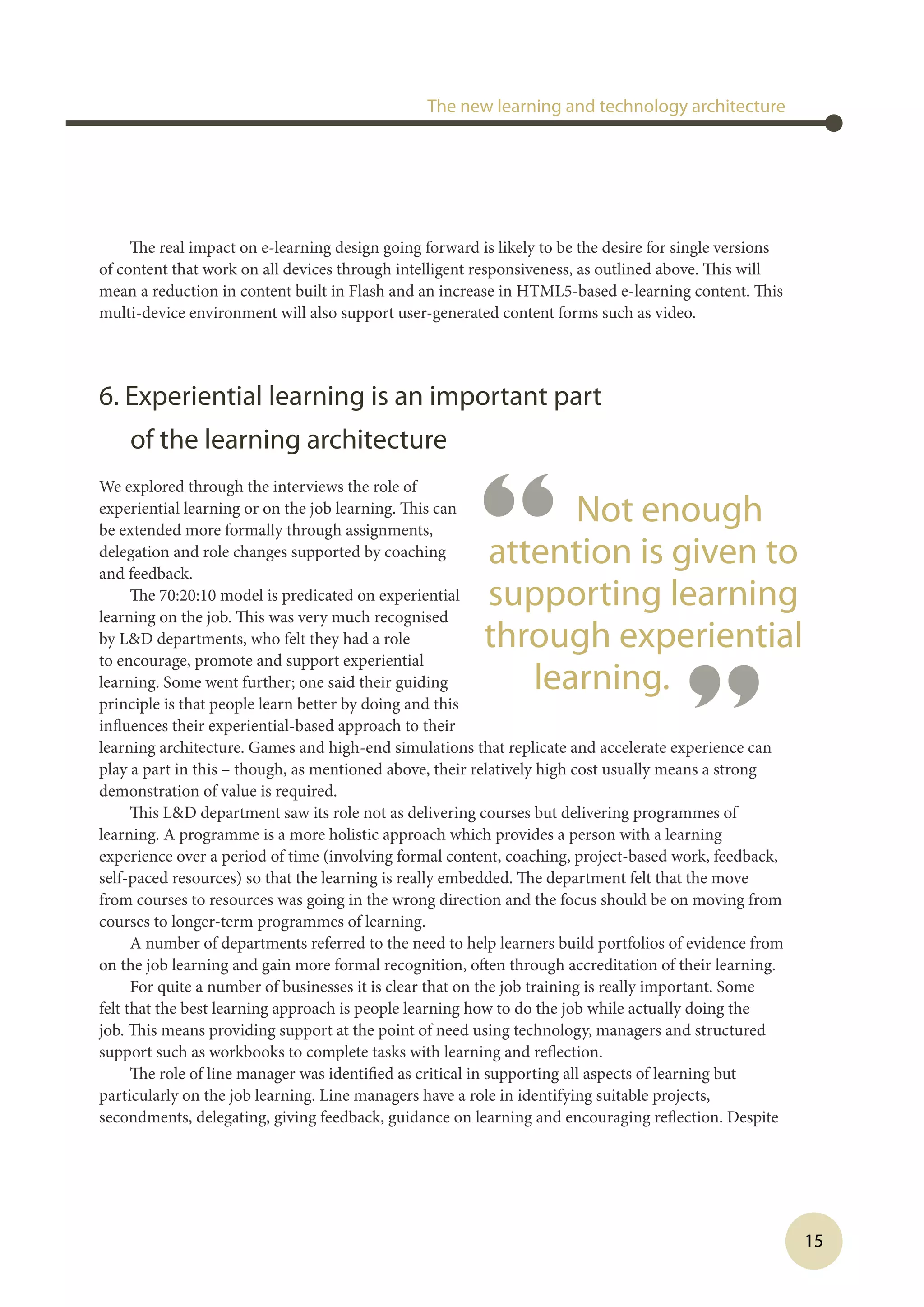 15
The real impact on e-learning design going forward is likely to be the desire for single versions
of content that work on all devices through intelligent responsiveness, as outlined above. This will
mean a reduction in content built in Flash and an increase in HTML5-based e-learning content. This
multi-device environment will also support user-generated content forms such as video. 
6. Experiential learning is an important part
of the learning architecture
We explored through the interviews the role of
experiential learning or on the job learning. This can
be extended more formally through assignments,
delegation and role changes supported by coaching
and feedback.
The 70:20:10 model is predicated on experiential
learning on the job. This was very much recognised
by LD departments, who felt they had a role
to encourage, promote and support experiential
learning. Some went further; one said their guiding
principle is that people learn better by doing and this
influences their experiential-based approach to their
learning architecture. Games and high-end simulations that replicate and accelerate experience can
play a part in this – though, as mentioned above, their relatively high cost usually means a strong
demonstration of value is required.
This LD department saw its role not as delivering courses but delivering programmes of
learning. A programme is a more holistic approach which provides a person with a learning
experience over a period of time (involving formal content, coaching, project-based work, feedback,
self-paced resources) so that the learning is really embedded. The department felt that the move
from courses to resources was going in the wrong direction and the focus should be on moving from
courses to longer-term programmes of learning.
A number of departments referred to the need to help learners build portfolios of evidence from
on the job learning and gain more formal recognition, often through accreditation of their learning.
For quite a number of businesses it is clear that on the job training is really important. Some
felt that the best learning approach is people learning how to do the job while actually doing the
job. This means providing support at the point of need using technology, managers and structured
support such as workbooks to complete tasks with learning and reflection.
The role of line manager was identified as critical in supporting all aspects of learning but
particularly on the job learning. Line managers have a role in identifying suitable projects,
secondments, delegating, giving feedback, guidance on learning and encouraging reflection. Despite
The new learning and technology architecture
“ Not enough
attention is given to
supporting learning
through experiential
learning.
”
 