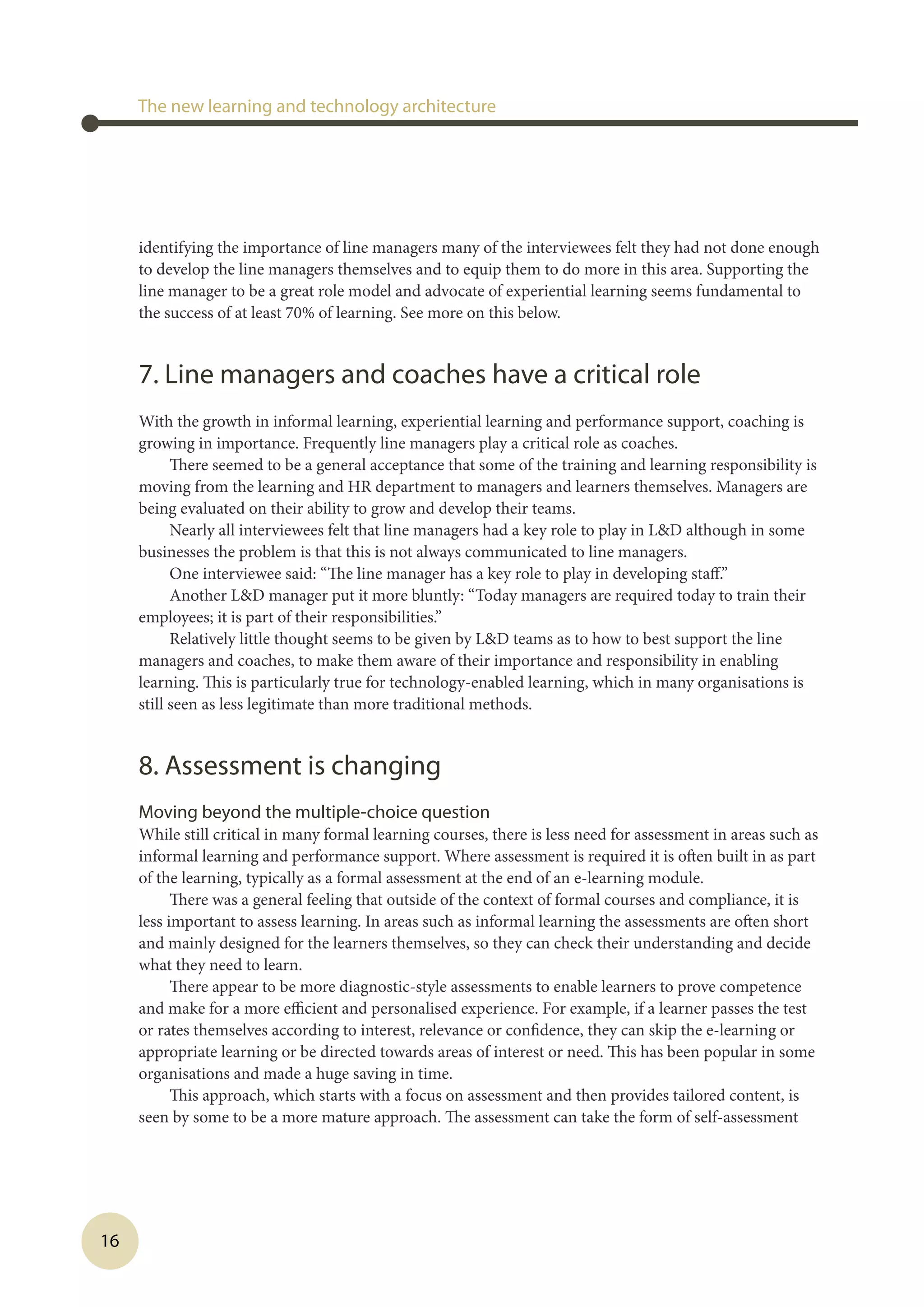 16
identifying the importance of line managers many of the interviewees felt they had not done enough
to develop the line managers themselves and to equip them to do more in this area. Supporting the
line manager to be a great role model and advocate of experiential learning seems fundamental to
the success of at least 70% of learning. See more on this below.
7. Line managers and coaches have a critical role
With the growth in informal learning, experiential learning and performance support, coaching is
growing in importance. Frequently line managers play a critical role as coaches.
There seemed to be a general acceptance that some of the training and learning responsibility is
moving from the learning and HR department to managers and learners themselves. Managers are
being evaluated on their ability to grow and develop their teams.
Nearly all interviewees felt that line managers had a key role to play in LD although in some
businesses the problem is that this is not always communicated to line managers.
One interviewee said: “The line manager has a key role to play in developing staff.”
Another LD manager put it more bluntly: “Today managers are required today to train their
employees; it is part of their responsibilities.”
Relatively little thought seems to be given by LD teams as to how to best support the line
managers and coaches, to make them aware of their importance and responsibility in enabling
learning. This is particularly true for technology-enabled learning, which in many organisations is
still seen as less legitimate than more traditional methods.
8. Assessment is changing
Moving beyond the multiple-choice question
While still critical in many formal learning courses, there is less need for assessment in areas such as
informal learning and performance support. Where assessment is required it is often built in as part
of the learning, typically as a formal assessment at the end of an e-learning module.
There was a general feeling that outside of the context of formal courses and compliance, it is
less important to assess learning. In areas such as informal learning the assessments are often short
and mainly designed for the learners themselves, so they can check their understanding and decide
what they need to learn.
There appear to be more diagnostic-style assessments to enable learners to prove competence
and make for a more efficient and personalised experience. For example, if a learner passes the test
or rates themselves according to interest, relevance or confidence, they can skip the e-learning or
appropriate learning or be directed towards areas of interest or need. This has been popular in some
organisations and made a huge saving in time.
This approach, which starts with a focus on assessment and then provides tailored content, is
seen by some to be a more mature approach. The assessment can take the form of self-assessment
The new learning and technology architecture
 