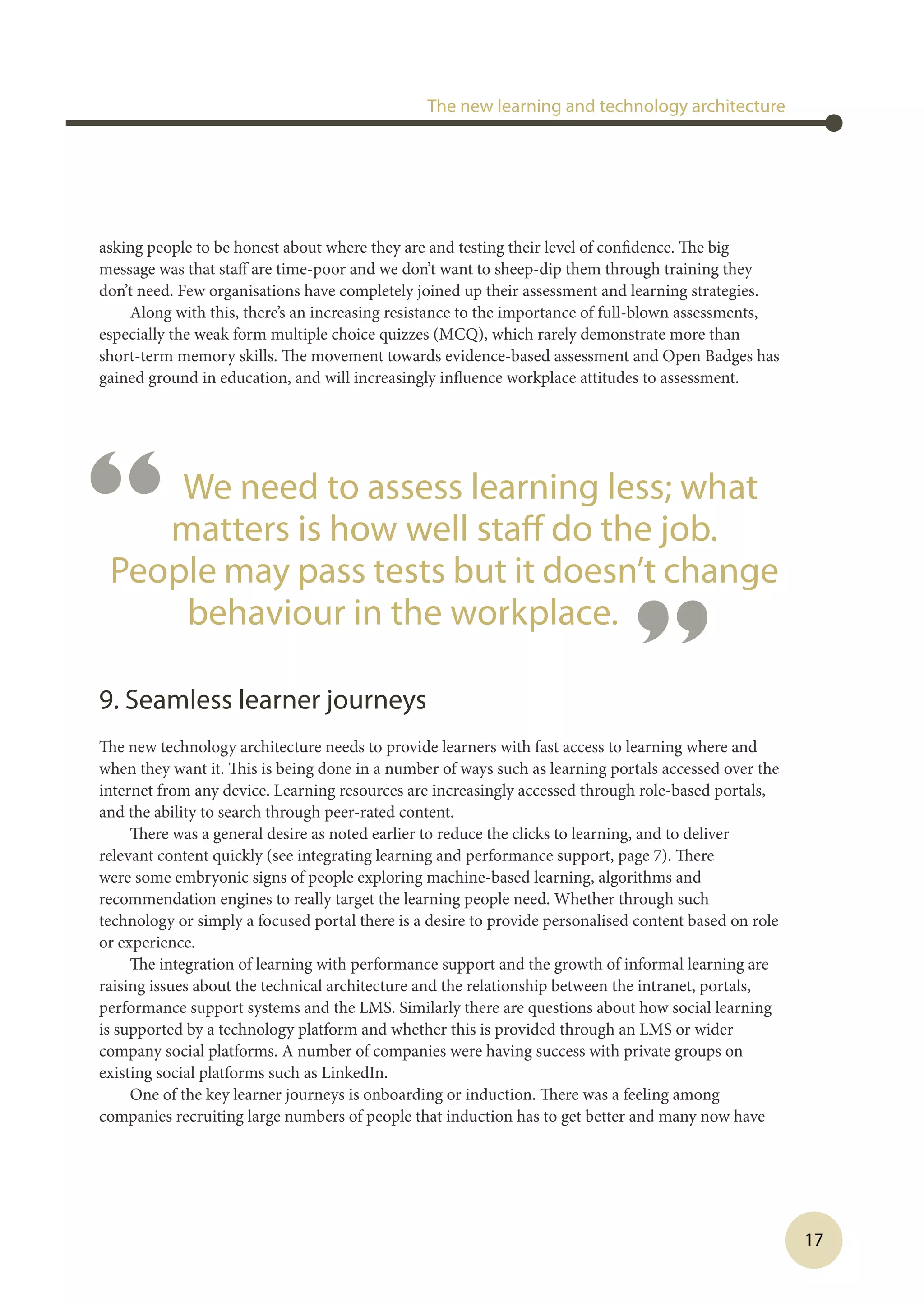 17
asking people to be honest about where they are and testing their level of confidence. The big
message was that staff are time-poor and we don’t want to sheep-dip them through training they
don’t need. Few organisations have completely joined up their assessment and learning strategies.
Along with this, there’s an increasing resistance to the importance of full-blown assessments,
especially the weak form multiple choice quizzes (MCQ), which rarely demonstrate more than
short-term memory skills. The movement towards evidence-based assessment and Open Badges has
gained ground in education, and will increasingly influence workplace attitudes to assessment.
 
9. Seamless learner journeys
The new technology architecture needs to provide learners with fast access to learning where and
when they want it. This is being done in a number of ways such as learning portals accessed over the
internet from any device. Learning resources are increasingly accessed through role-based portals,
and the ability to search through peer-rated content.
There was a general desire as noted earlier to reduce the clicks to learning, and to deliver
relevant content quickly (see integrating learning and performance support, page 7). There
were some embryonic signs of people exploring machine-based learning, algorithms and
recommendation engines to really target the learning people need. Whether through such
technology or simply a focused portal there is a desire to provide personalised content based on role
or experience.
The integration of learning with performance support and the growth of informal learning are
raising issues about the technical architecture and the relationship between the intranet, portals,
performance support systems and the LMS. Similarly there are questions about how social learning
is supported by a technology platform and whether this is provided through an LMS or wider
company social platforms. A number of companies were having success with private groups on
existing social platforms such as LinkedIn.
One of the key learner journeys is onboarding or induction. There was a feeling among
companies recruiting large numbers of people that induction has to get better and many now have
The new learning and technology architecture
“ We need to assess learning less; what
matters is how well staff do the job.
People may pass tests but it doesn’t change
behaviour in the workplace.
”
 