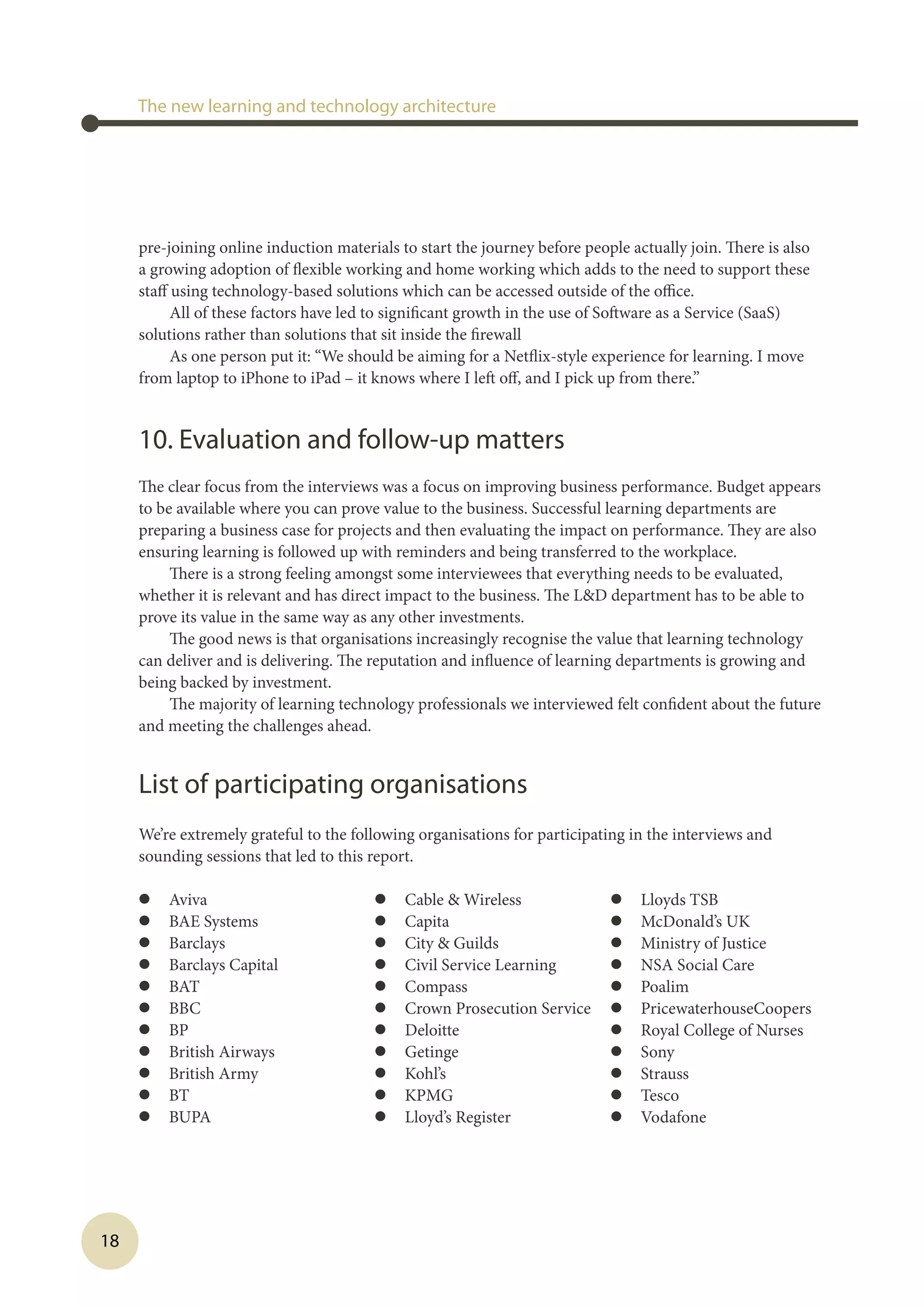 18
The new learning and technology architecture
pre-joining online induction materials to start the journey before people actually join. There is also
a growing adoption of flexible working and home working which adds to the need to support these
staff using technology-based solutions which can be accessed outside of the office.
All of these factors have led to significant growth in the use of Software as a Service (SaaS)
solutions rather than solutions that sit inside the firewall
As one person put it: “We should be aiming for a Netflix-style experience for learning. I move
from laptop to iPhone to iPad – it knows where I left off, and I pick up from there.”
10. Evaluation and follow-up matters
The clear focus from the interviews was a focus on improving business performance. Budget appears
to be available where you can prove value to the business. Successful learning departments are
preparing a business case for projects and then evaluating the impact on performance. They are also
ensuring learning is followed up with reminders and being transferred to the workplace.
There is a strong feeling amongst some interviewees that everything needs to be evaluated,
whether it is relevant and has direct impact to the business. The LD department has to be able to
prove its value in the same way as any other investments.
The good news is that organisations increasingly recognise the value that learning technology
can deliver and is delivering. The reputation and influence of learning departments is growing and
being backed by investment.
The majority of learning technology professionals we interviewed felt confident about the future
and meeting the challenges ahead.
 
List of participating organisations
We’re extremely grateful to the following organisations for participating in the interviews and
sounding sessions that led to this report.
l	 Aviva
l	 BAE Systems
l	 Barclays
l	 Barclays Capital
l	 BAT
l	 BBC
l	 BP
l	 British Airways
l	 British Army
l	 BT
l	 BUPA
l	 Cable  Wireless
l	 Capita
l	 City  Guilds
l	 Civil Service Learning
l	 Compass
l	 Crown Prosecution Service
l	 Deloitte
l	 Getinge
l	 Kohl’s
l	 KPMG
l	 Lloyd’s Register
l	 Lloyds TSB
l	 McDonald’s UK
l	 Ministry of Justice
l	 NSA Social Care
l	 Poalim
l	 PricewaterhouseCoopers
l	 Royal College of Nurses
l	 Sony
l	 Strauss
l	 Tesco
l	 Vodafone
 