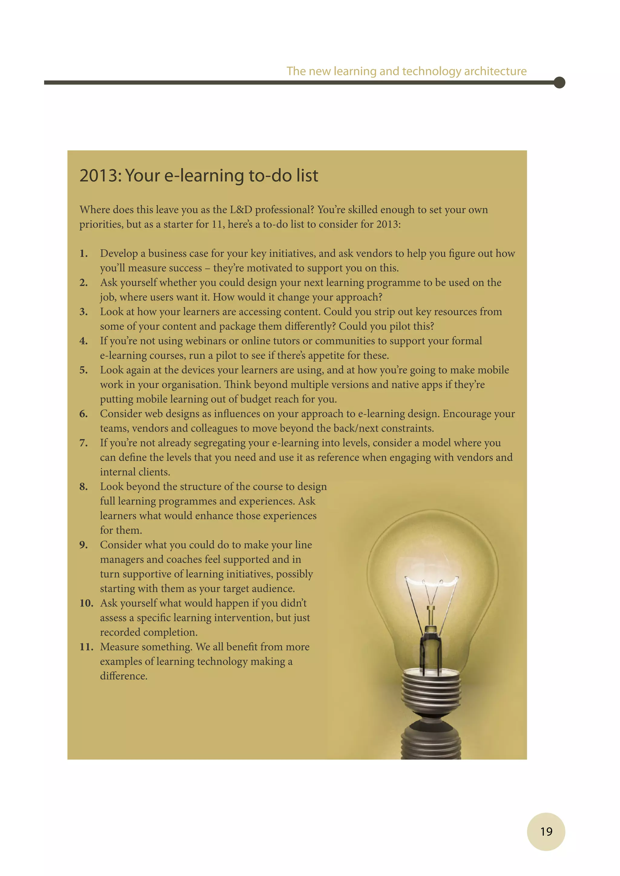 19
The new learning and technology architecture
2013: Your e-learning to-do list
Where does this leave you as the LD professional? You’re skilled enough to set your own
priorities, but as a starter for 11, here’s a to-do list to consider for 2013:
1.	 Develop a business case for your key initiatives, and ask vendors to help you figure out how
you’ll measure success – they’re motivated to support you on this.
2.	 Ask yourself whether you could design your next learning programme to be used on the
job, where users want it. How would it change your approach?
3.	 Look at how your learners are accessing content. Could you strip out key resources from
some of your content and package them differently? Could you pilot this?
4.	 If you’re not using webinars or online tutors or communities to support your formal
e-learning courses, run a pilot to see if there’s appetite for these.
5.	 Look again at the devices your learners are using, and at how you’re going to make mobile
work in your organisation. Think beyond multiple versions and native apps if they’re
putting mobile learning out of budget reach for you.
6.	 Consider web designs as influences on your approach to e-learning design. Encourage your
teams, vendors and colleagues to move beyond the back/next constraints.
7.	 If you’re not already segregating your e-learning into levels, consider a model where you
can define the levels that you need and use it as reference when engaging with vendors and
internal clients.
8.	 Look beyond the structure of the course to design
full learning programmes and experiences. Ask
learners what would enhance those experiences
for them.
9.	 Consider what you could do to make your line
managers and coaches feel supported and in
turn supportive of learning initiatives, possibly
starting with them as your target audience.
10.	 Ask yourself what would happen if you didn’t
assess a specific learning intervention, but just
recorded completion.
11.	 Measure something. We all benefit from more
examples of learning technology making a
difference.
 