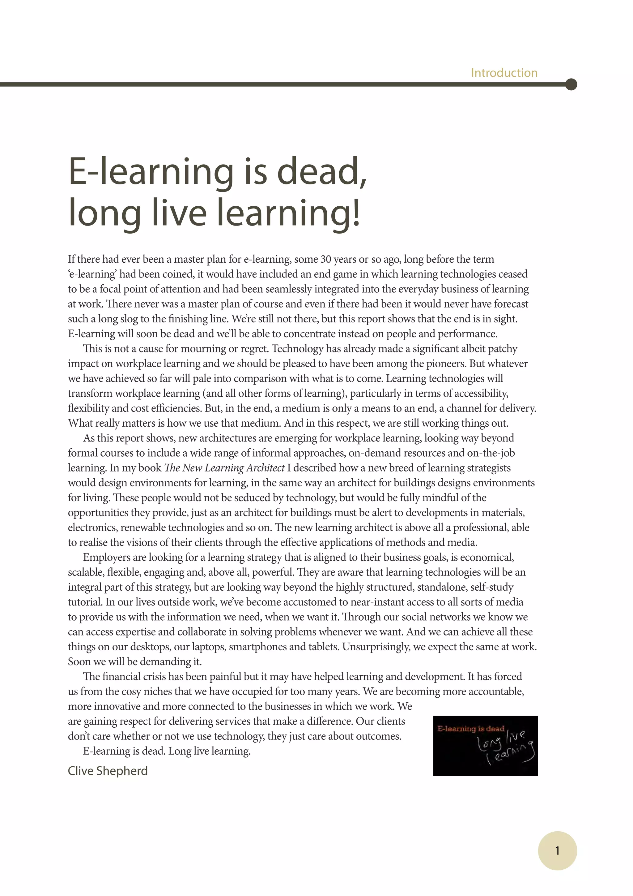 1
Introduction
E-learning is dead,
long live learning!
If there had ever been a master plan for e-learning, some 30 years or so ago, long before the term
‘e-learning’ had been coined, it would have included an end game in which learning technologies ceased
to be a focal point of attention and had been seamlessly integrated into the everyday business of learning
at work. There never was a master plan of course and even if there had been it would never have forecast
such a long slog to the finishing line. We’re still not there, but this report shows that the end is in sight.
E-learning will soon be dead and we’ll be able to concentrate instead on people and performance.
This is not a cause for mourning or regret. Technology has already made a significant albeit patchy
impact on workplace learning and we should be pleased to have been among the pioneers. But whatever
we have achieved so far will pale into comparison with what is to come. Learning technologies will
transform workplace learning (and all other forms of learning), particularly in terms of accessibility,
flexibility and cost efficiencies. But, in the end, a medium is only a means to an end, a channel for delivery.
What really matters is how we use that medium. And in this respect, we are still working things out.
As this report shows, new architectures are emerging for workplace learning, looking way beyond
formal courses to include a wide range of informal approaches, on-demand resources and on-the-job
learning. In my book The New Learning Architect I described how a new breed of learning strategists
would design environments for learning, in the same way an architect for buildings designs environments
for living. These people would not be seduced by technology, but would be fully mindful of the
opportunities they provide, just as an architect for buildings must be alert to developments in materials,
electronics, renewable technologies and so on. The new learning architect is above all a professional, able
to realise the visions of their clients through the effective applications of methods and media.
Employers are looking for a learning strategy that is aligned to their business goals, is economical,
scalable, flexible, engaging and, above all, powerful. They are aware that learning technologies will be an
integral part of this strategy, but are looking way beyond the highly structured, standalone, self-study
tutorial. In our lives outside work, we’ve become accustomed to near-instant access to all sorts of media
to provide us with the information we need, when we want it. Through our social networks we know we
can access expertise and collaborate in solving problems whenever we want. And we can achieve all these
things on our desktops, our laptops, smartphones and tablets. Unsurprisingly, we expect the same at work.
Soon we will be demanding it.
The financial crisis has been painful but it may have helped learning and development. It has forced
us from the cosy niches that we have occupied for too many years. We are becoming more accountable,
more innovative and more connected to the businesses in which we work. We
are gaining respect for delivering services that make a difference. Our clients
don’t care whether or not we use technology, they just care about outcomes.
E-learning is dead. Long live learning.
Clive Shepherd
 
