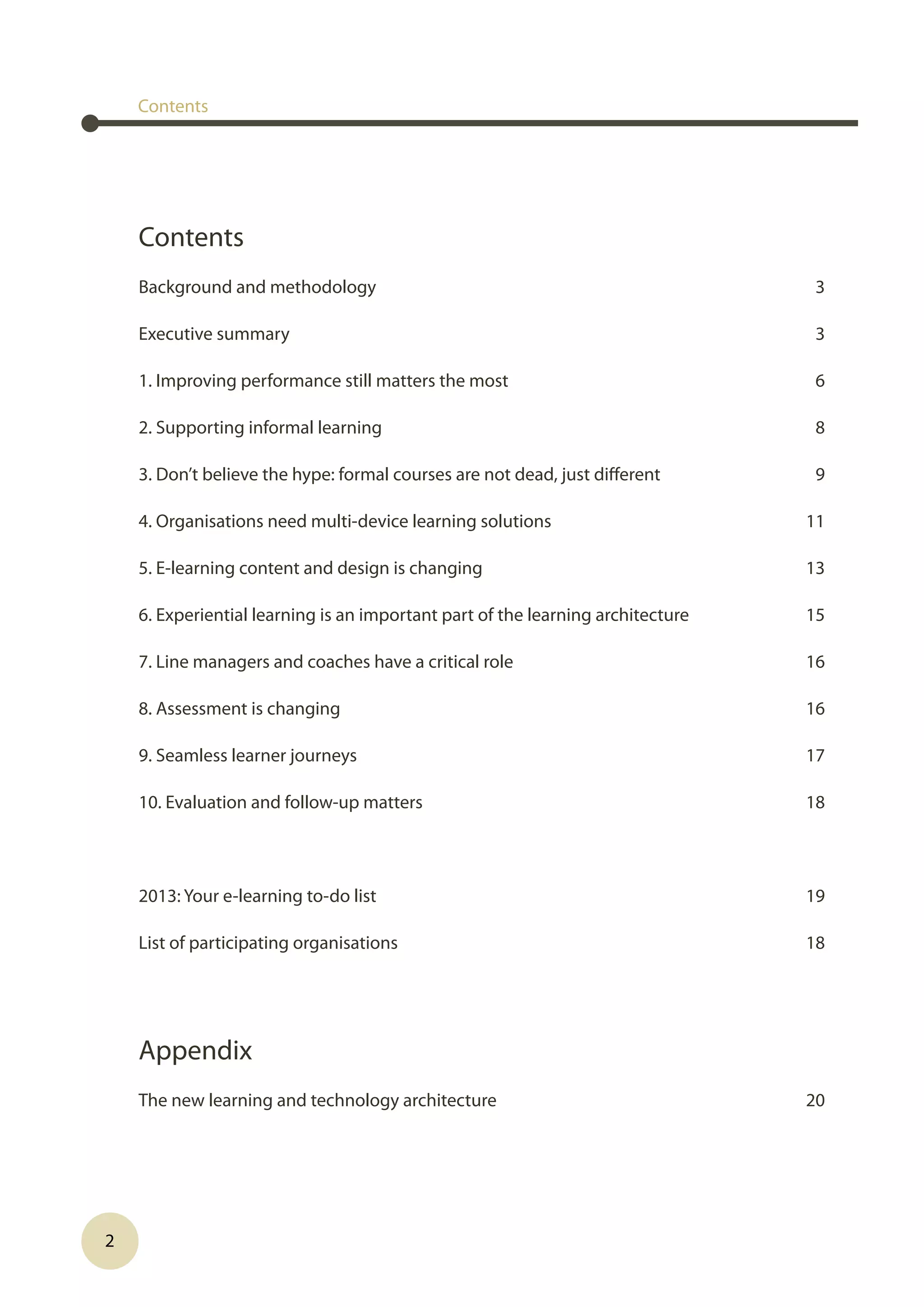 2
Contents
Background and methodology 3
Executive summary  3
1. Improving performance still matters the most  6
2. Supporting informal learning  8
3. Don’t believe the hype: formal courses are not dead, just different  9
4. Organisations need multi-device learning solutions  11
5. E-learning content and design is changing  13
6. Experiential learning is an important part of the learning architecture  15
7. Line managers and coaches have a critical role  16
8. Assessment is changing  16
9. Seamless learner journeys  17
10. Evaluation and follow-up matters  18
2013: Your e-learning to-do list  19
List of participating organisations  18
Appendix 
The new learning and technology architecture  20
Contents
 