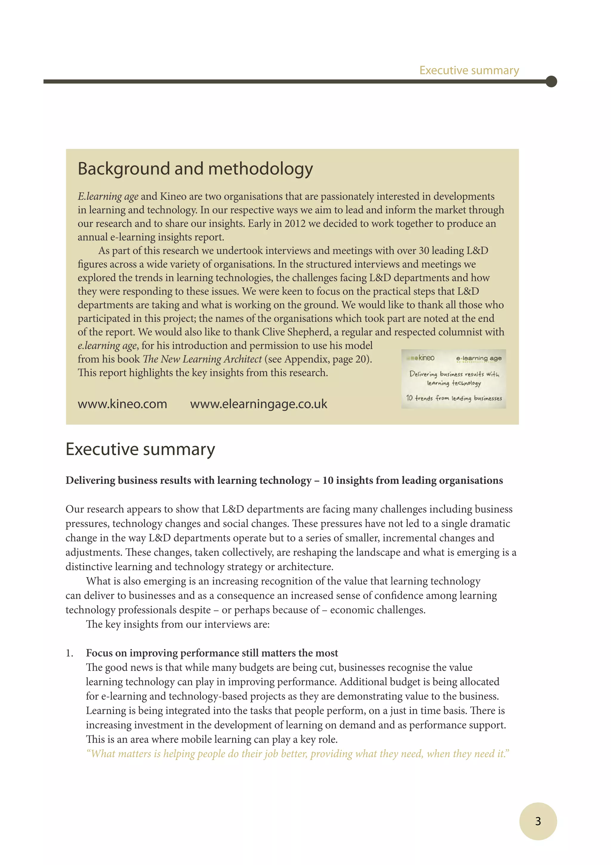 3
Executive summary
Delivering business results with learning technology – 10 insights from leading organisations
Our research appears to show that LD departments are facing many challenges including business
pressures, technology changes and social changes. These pressures have not led to a single dramatic
change in the way LD departments operate but to a series of smaller, incremental changes and
adjustments. These changes, taken collectively, are reshaping the landscape and what is emerging is a
distinctive learning and technology strategy or architecture.
What is also emerging is an increasing recognition of the value that learning technology
can deliver to businesses and as a consequence an increased sense of confidence among learning
technology professionals despite – or perhaps because of – economic challenges.
The key insights from our interviews are:
1.	 Focus on improving performance still matters the most
The good news is that while many budgets are being cut, businesses recognise the value
learning technology can play in improving performance. Additional budget is being allocated
for e-learning and technology-based projects as they are demonstrating value to the business.
Learning is being integrated into the tasks that people perform, on a just in time basis. There is
increasing investment in the development of learning on demand and as performance support.
This is an area where mobile learning can play a key role.
	 “What matters is helping people do their job better, providing what they need, when they need it.”
Executive summary
Background and methodology
E.learning age and Kineo are two organisations that are passionately interested in developments
in learning and technology. In our respective ways we aim to lead and inform the market through
our research and to share our insights. Early in 2012 we decided to work together to produce an
annual e-learning insights report.
As part of this research we undertook interviews and meetings with over 30 leading LD
figures across a wide variety of organisations. In the structured interviews and meetings we
explored the trends in learning technologies, the challenges facing LD departments and how
they were responding to these issues. We were keen to focus on the practical steps that LD
departments are taking and what is working on the ground. We would like to thank all those who
participated in this project; the names of the organisations which took part are noted at the end
of the report. We would also like to thank Clive Shepherd, a regular and respected columnist with
e.learning age, for his introduction and permission to use his model
from his book The New Learning Architect (see Appendix, page 20).
This report highlights the key insights from this research.
www.kineo.com www.elearningage.co.uk
 