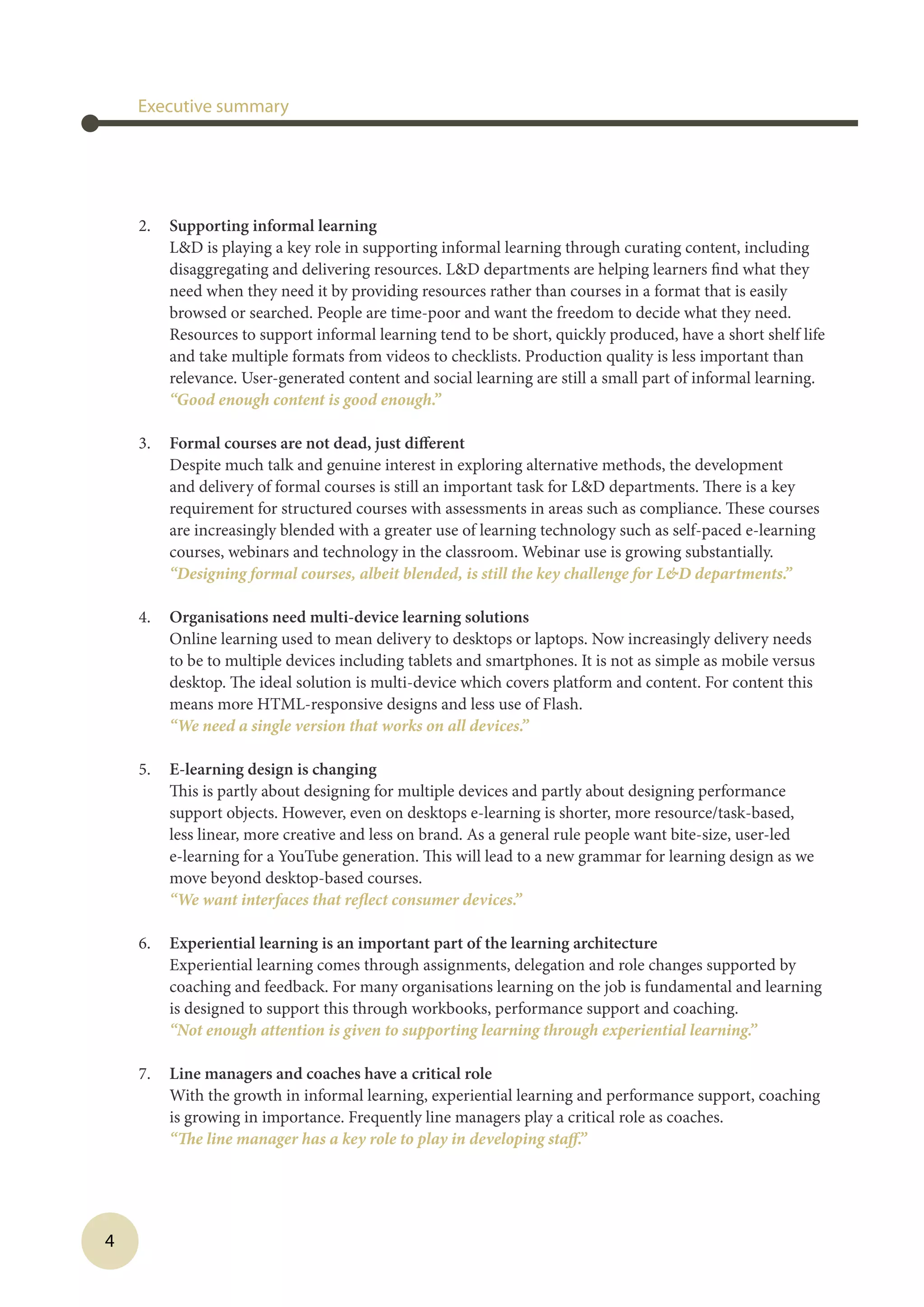 4
2.	 Supporting informal learning
LD is playing a key role in supporting informal learning through curating content, including
disaggregating and delivering resources. LD departments are helping learners find what they
need when they need it by providing resources rather than courses in a format that is easily
browsed or searched. People are time-poor and want the freedom to decide what they need.
Resources to support informal learning tend to be short, quickly produced, have a short shelf life
and take multiple formats from videos to checklists. Production quality is less important than
relevance. User-generated content and social learning are still a small part of informal learning.
	 “Good enough content is good enough.”
3.	 Formal courses are not dead, just different
Despite much talk and genuine interest in exploring alternative methods, the development
and delivery of formal courses is still an important task for LD departments. There is a key
requirement for structured courses with assessments in areas such as compliance. These courses
are increasingly blended with a greater use of learning technology such as self-paced e-learning
courses, webinars and technology in the classroom. Webinar use is growing substantially.
	 “Designing formal courses, albeit blended, is still the key challenge for LD departments.”
4.	 Organisations need multi-device learning solutions
Online learning used to mean delivery to desktops or laptops. Now increasingly delivery needs
to be to multiple devices including tablets and smartphones. It is not as simple as mobile versus
desktop. The ideal solution is multi-device which covers platform and content. For content this
means more HTML-responsive designs and less use of Flash.
	 “We need a single version that works on all devices.”
5.	 E-learning design is changing
This is partly about designing for multiple devices and partly about designing performance
support objects. However, even on desktops e-learning is shorter, more resource/task-based,
less linear, more creative and less on brand. As a general rule people want bite-size, user-led
e-learning for a YouTube generation. This will lead to a new grammar for learning design as we
move beyond desktop-based courses.
	 “We want interfaces that reflect consumer devices.”
6.	 Experiential learning is an important part of the learning architecture
Experiential learning comes through assignments, delegation and role changes supported by
coaching and feedback. For many organisations learning on the job is fundamental and learning
is designed to support this through workbooks, performance support and coaching.
	 “Not enough attention is given to supporting learning through experiential learning.”
7.	 Line managers and coaches have a critical role
With the growth in informal learning, experiential learning and performance support, coaching
is growing in importance. Frequently line managers play a critical role as coaches.
	 “The line manager has a key role to play in developing staff.”
Executive summary
 