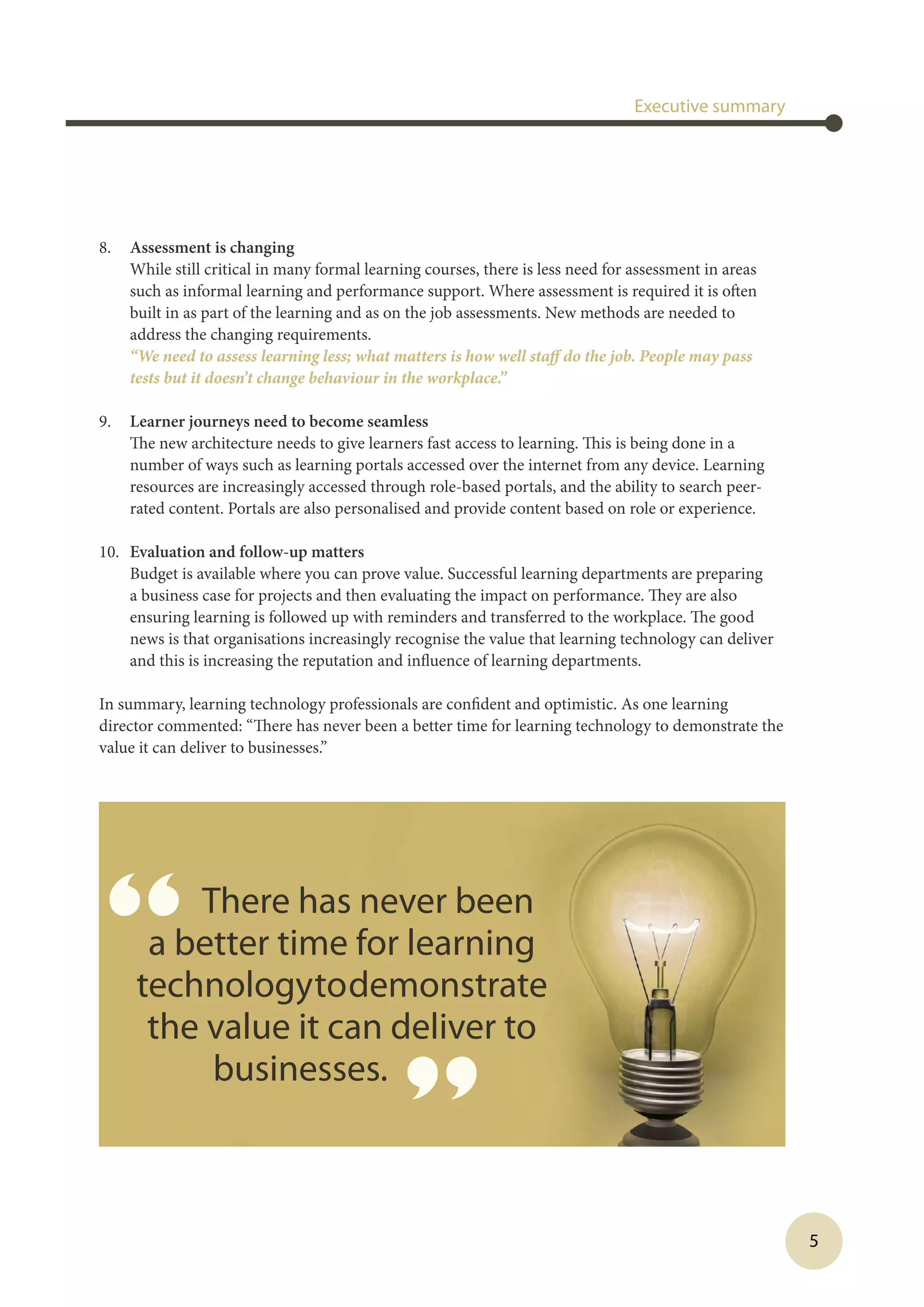 5
8.	 Assessment is changing
While still critical in many formal learning courses, there is less need for assessment in areas
such as informal learning and performance support. Where assessment is required it is often
built in as part of the learning and as on the job assessments. New methods are needed to
address the changing requirements.
	 “We need to assess learning less; what matters is how well staff do the job. People may pass
tests but it doesn’t change behaviour in the workplace.”
9.	 Learner journeys need to become seamless
The new architecture needs to give learners fast access to learning. This is being done in a
number of ways such as learning portals accessed over the internet from any device. Learning
resources are increasingly accessed through role-based portals, and the ability to search peer-
rated content. Portals are also personalised and provide content based on role or experience.
10.	 Evaluation and follow-up matters
Budget is available where you can prove value. Successful learning departments are preparing
a business case for projects and then evaluating the impact on performance. They are also
ensuring learning is followed up with reminders and transferred to the workplace. The good
news is that organisations increasingly recognise the value that learning technology can deliver
and this is increasing the reputation and influence of learning departments.
In summary, learning technology professionals are confident and optimistic. As one learning
director commented: “There has never been a better time for learning technology to demonstrate the
value it can deliver to businesses.”
Executive summary
“ There has never been
a better time for learning
technologytodemonstrate
the value it can deliver to
businesses.
”
 