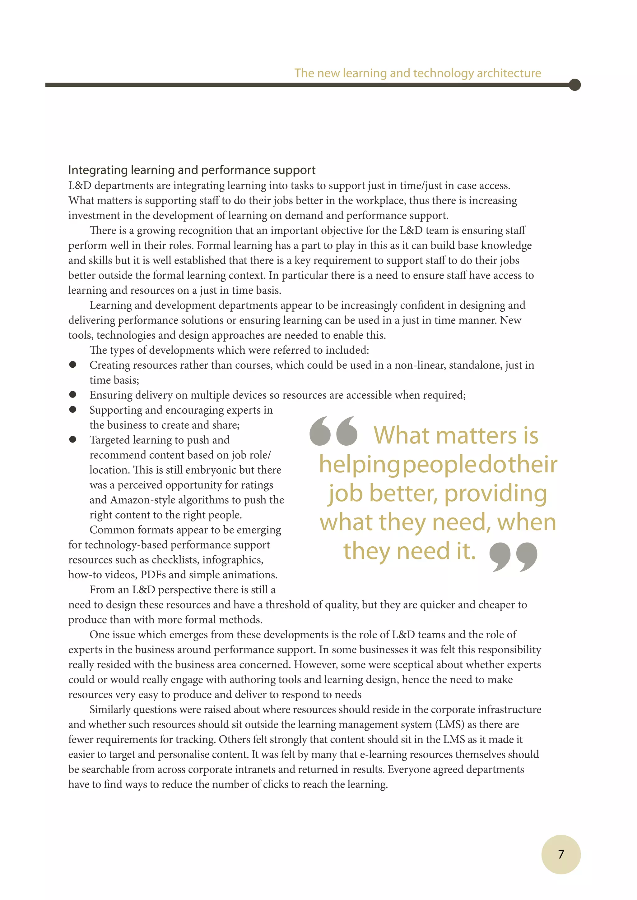 7
Integrating learning and performance support
LD departments are integrating learning into tasks to support just in time/just in case access.
What matters is supporting staff to do their jobs better in the workplace, thus there is increasing
investment in the development of learning on demand and performance support.
There is a growing recognition that an important objective for the LD team is ensuring staff
perform well in their roles. Formal learning has a part to play in this as it can build base knowledge
and skills but it is well established that there is a key requirement to support staff to do their jobs
better outside the formal learning context. In particular there is a need to ensure staff have access to
learning and resources on a just in time basis.
Learning and development departments appear to be increasingly confident in designing and
delivering performance solutions or ensuring learning can be used in a just in time manner. New
tools, technologies and design approaches are needed to enable this.
The types of developments which were referred to included:
l	 Creating resources rather than courses, which could be used in a non-linear, standalone, just in
time basis;
l	 Ensuring delivery on multiple devices so resources are accessible when required;
l	 Supporting and encouraging experts in
the business to create and share;
l	 Targeted learning to push and
recommend content based on job role/
location. This is still embryonic but there
was a perceived opportunity for ratings
and Amazon-style algorithms to push the
right content to the right people.
Common formats appear to be emerging
for technology-based performance support
resources such as checklists, infographics,
how-to videos, PDFs and simple animations.
From an LD perspective there is still a
need to design these resources and have a threshold of quality, but they are quicker and cheaper to
produce than with more formal methods.
One issue which emerges from these developments is the role of LD teams and the role of
experts in the business around performance support. In some businesses it was felt this responsibility
really resided with the business area concerned. However, some were sceptical about whether experts
could or would really engage with authoring tools and learning design, hence the need to make
resources very easy to produce and deliver to respond to needs
Similarly questions were raised about where resources should reside in the corporate infrastructure
and whether such resources should sit outside the learning management system (LMS) as there are
fewer requirements for tracking. Others felt strongly that content should sit in the LMS as it made it
easier to target and personalise content. It was felt by many that e-learning resources themselves should
be searchable from across corporate intranets and returned in results. Everyone agreed departments
have to find ways to reduce the number of clicks to reach the learning.
The new learning and technology architecture
“ What matters is
helpingpeopledotheir
job better, providing
what they need, when
they need it.
”
 