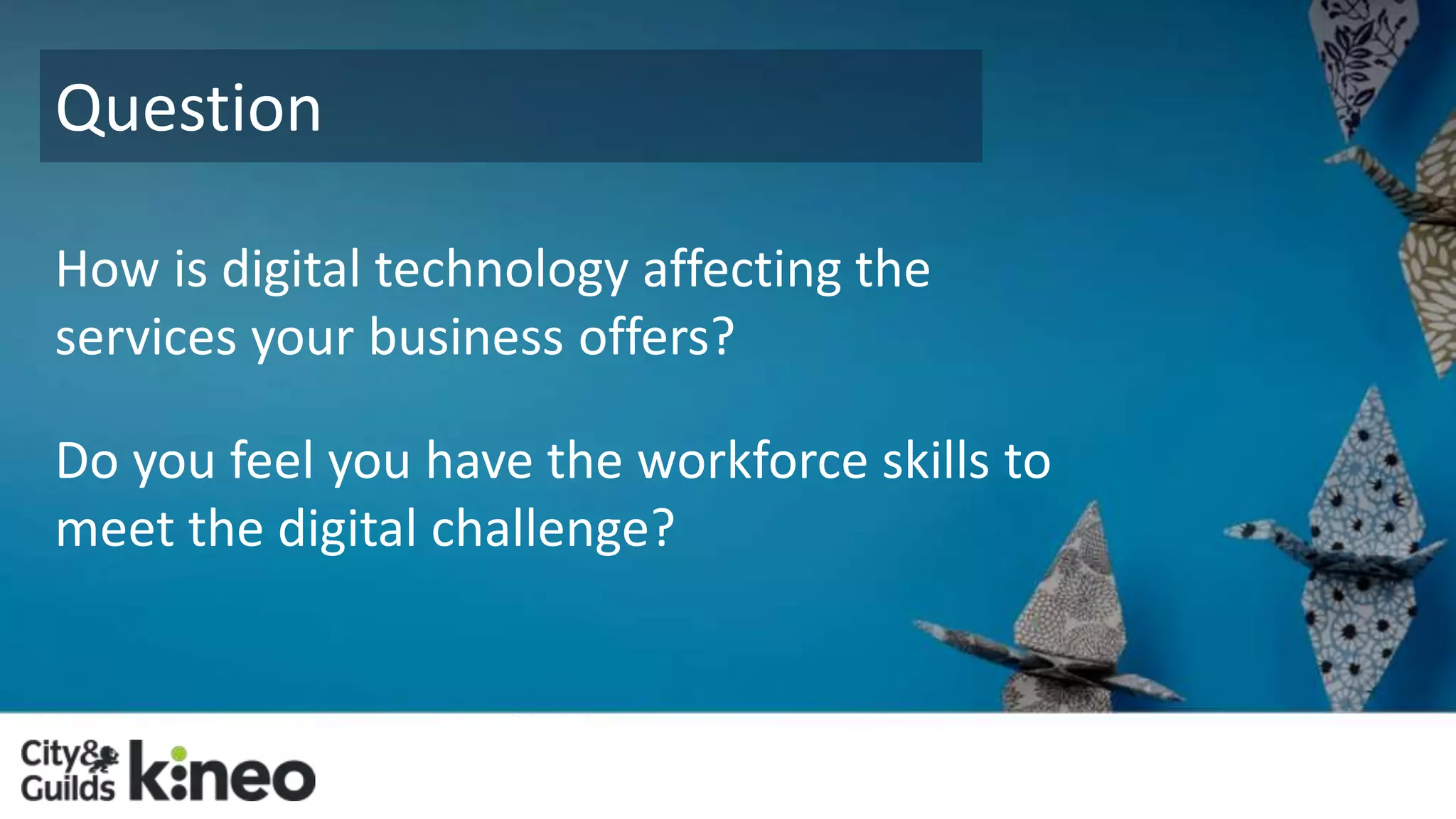 Question 
How is digital technology affecting the 
services your business offers? 
Do you feel you have the workforce skills to 
meet the digital challenge? 
 