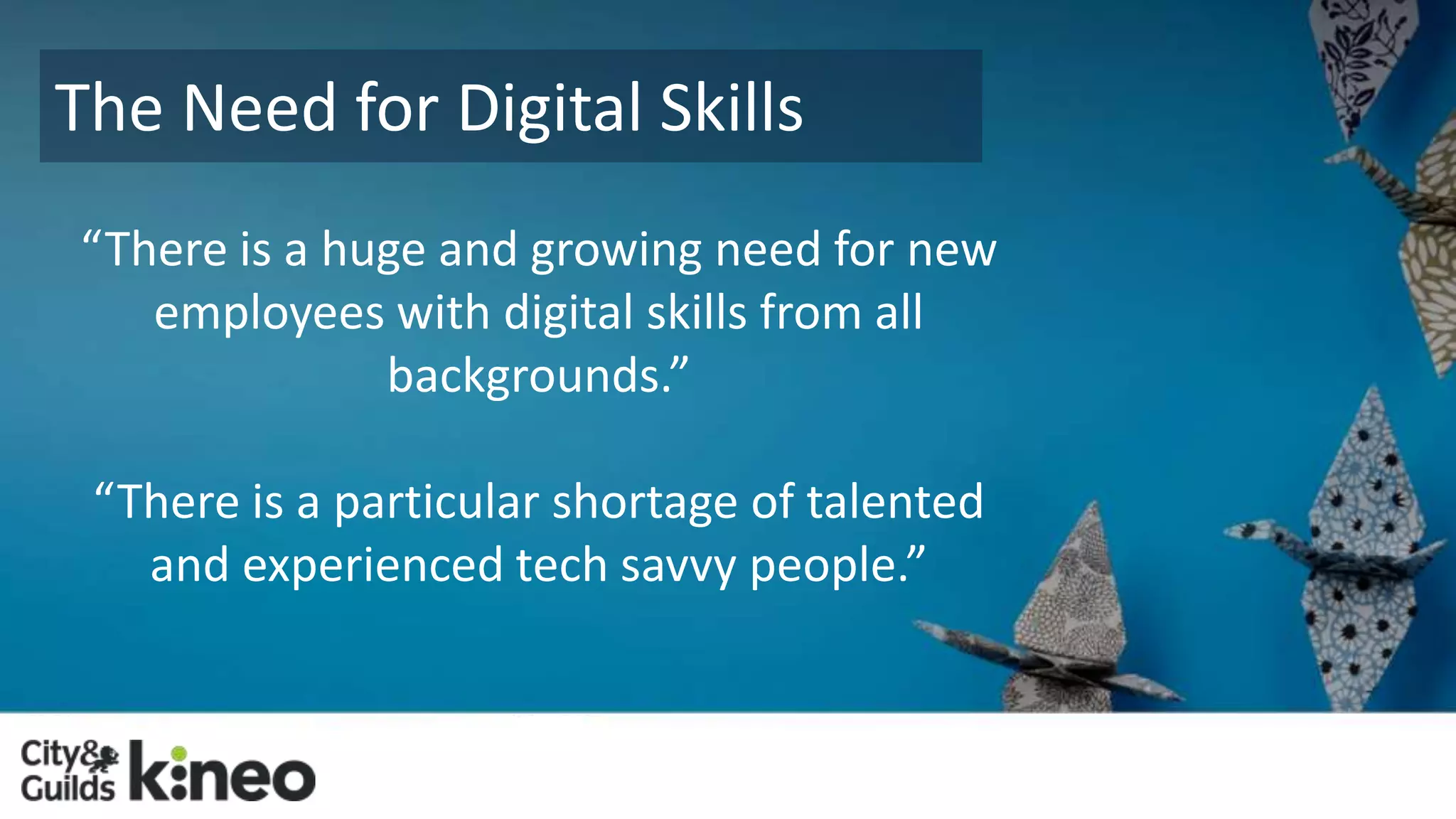 The Need for Digital Skills 
“There is a huge and growing need for new 
employees with digital skills from all 
backgrounds.” 
“There is a particular shortage of talented 
and experienced tech savvy people.” 
 