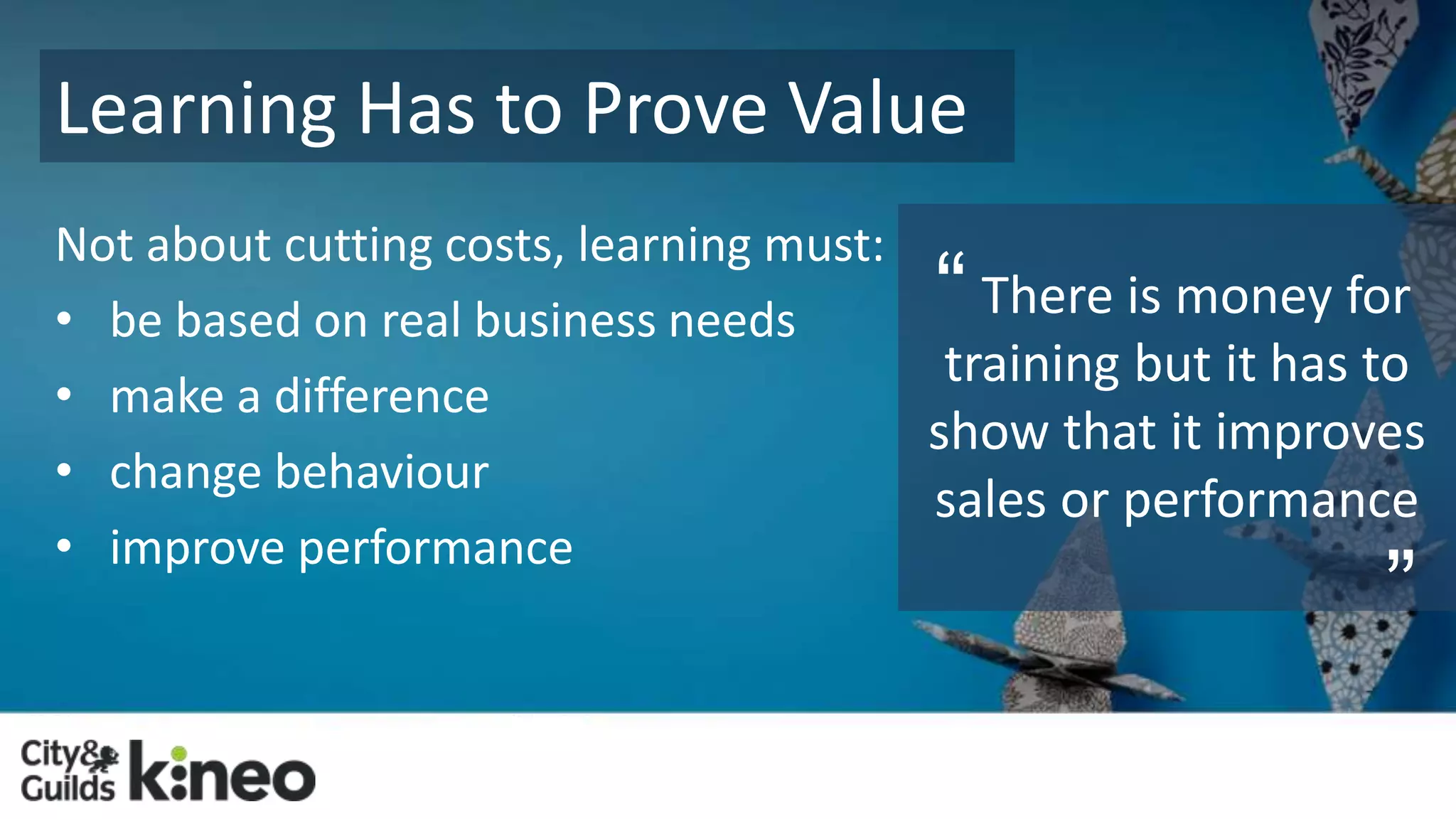 Learning Has to Prove Value 
Not about cutting costs, learning must: 
• be based on real business needs 
• make a difference 
• change behaviour 
• improve performance 
“ 
There is money for 
training but it has to 
show that it improves 
sales or performance 
” 
 