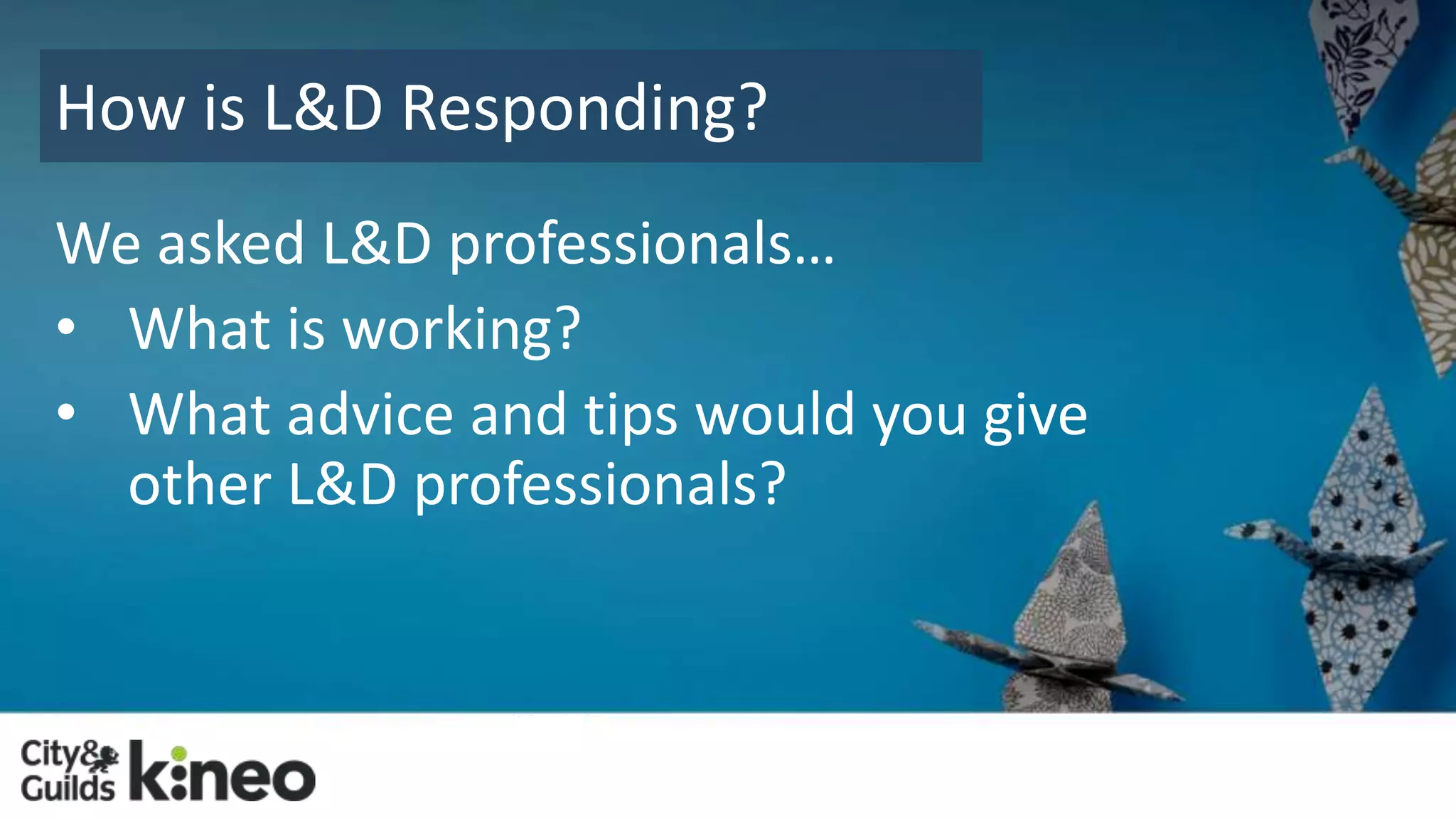 How is L&D Responding? 
We asked L&D professionals… 
• What is working? 
• What advice and tips would you give 
other L&D professionals? 
 