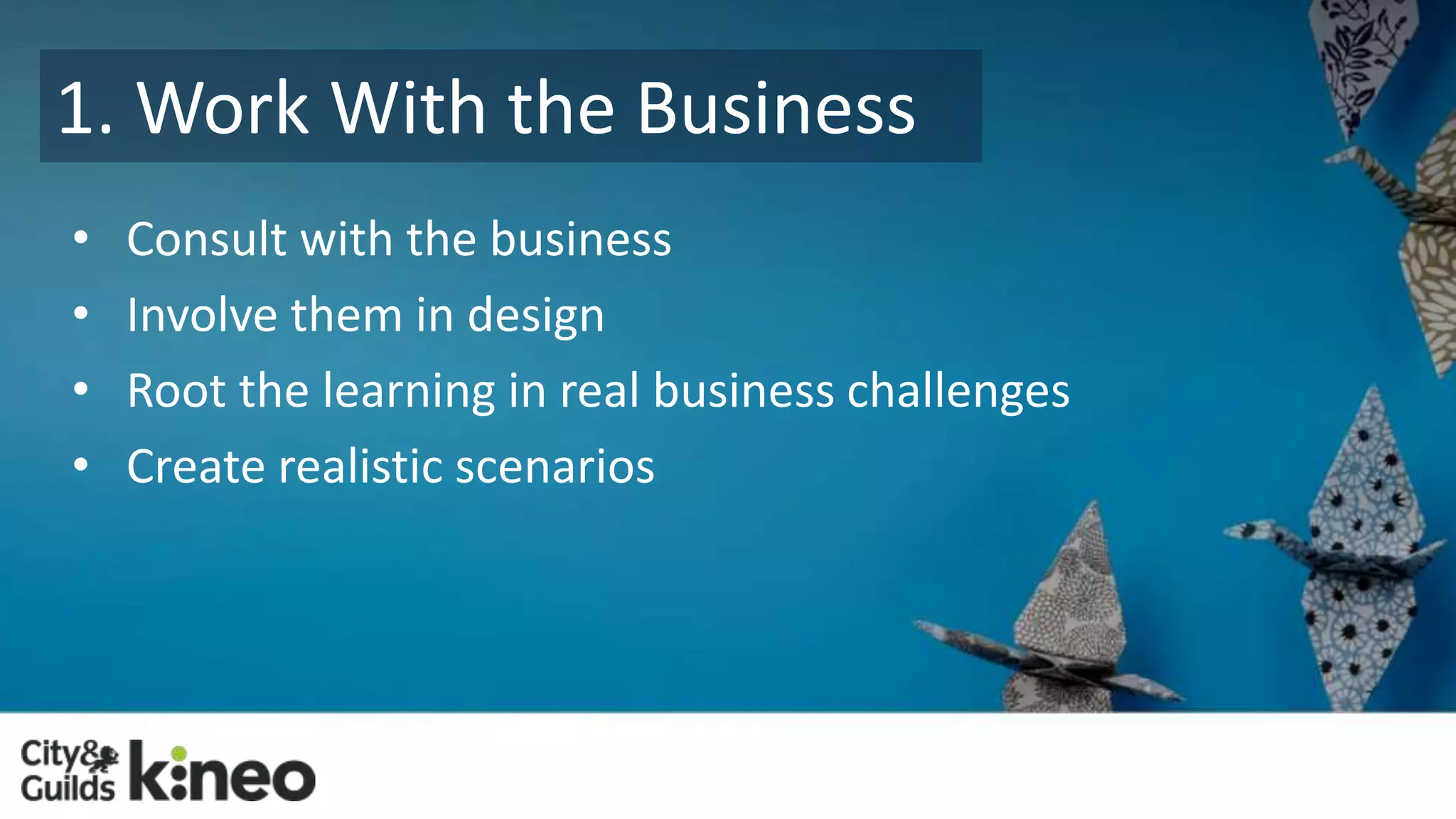 1. Work With the Business 
• Consult with the business 
• Involve them in design 
• Root the learning in real business challenges 
• Create realistic scenarios 
 