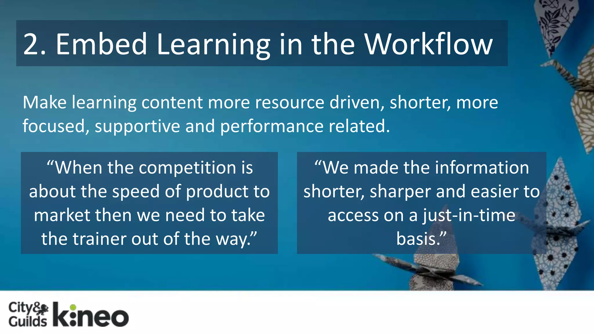 2. Embed Learning in the Workflow 
Make learning content more resource driven, shorter, more 
focused, supportive and performance related. 
“We made the information 
shorter, sharper and easier to 
access on a just-in-time 
basis.” 
“When the competition is 
about the speed of product to 
market then we need to take 
the trainer out of the way.” 
 