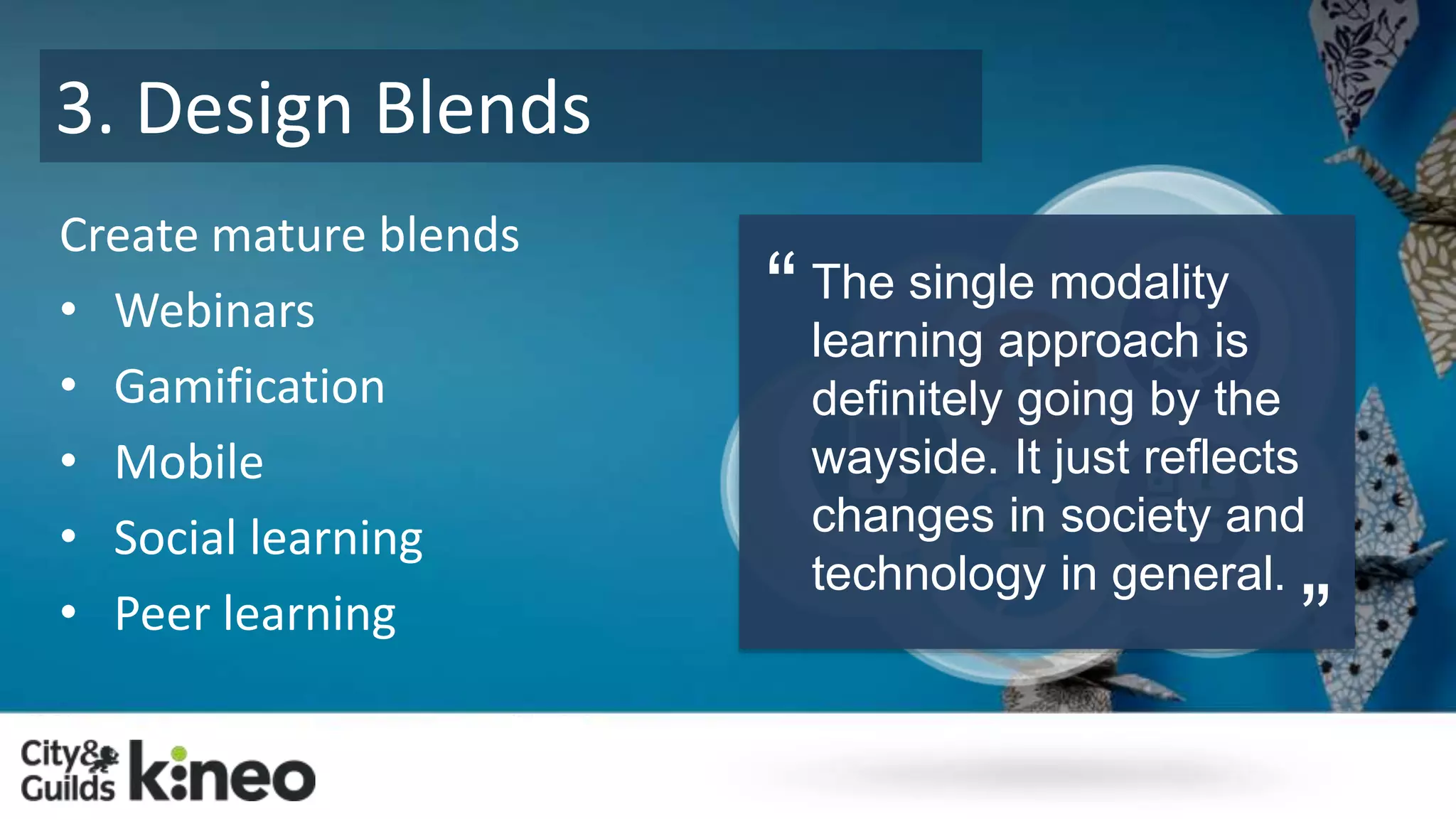3. Design Blends 
Create mature blends 
• Webinars 
• Gamification 
• Mobile 
• Social learning 
• Peer learning 
The single modality 
learning approach is 
definitely going by the 
wayside. It just reflects 
changes in society and 
technology in general. 
“ 
” 
 