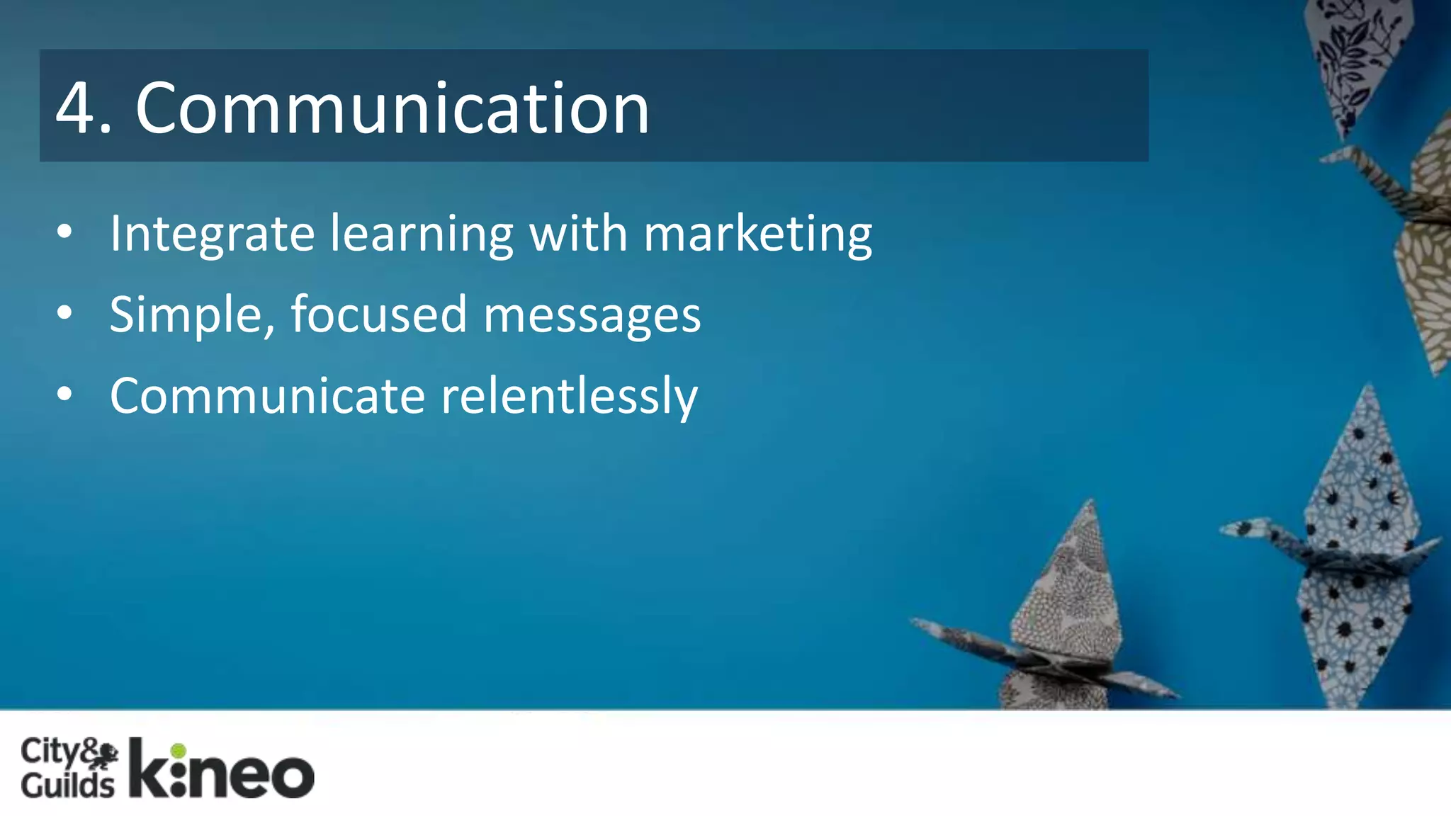 4. Communication 
• Integrate learning with marketing 
• Simple, focused messages 
• Communicate relentlessly 
 