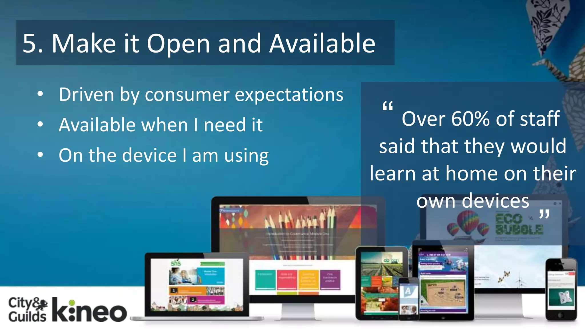 5. Make it Open and Available 
• Driven by consumer expectations 
• Available when I need it 
• On the device I am using 
Over 60% of staff 
said that they would 
learn at home on their 
own devices 
“ 
” 
 