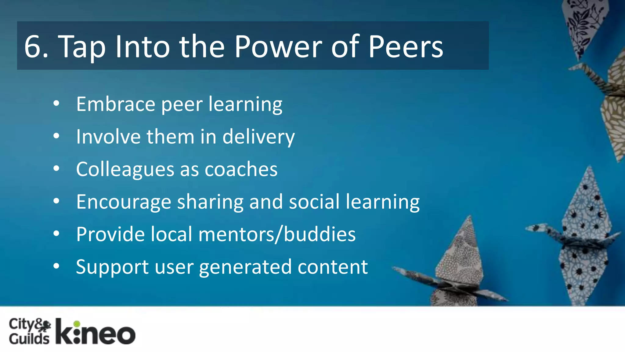 6. Tap Into the Power of Peers 
• Embrace peer learning 
• Involve them in delivery 
• Colleagues as coaches 
• Encourage sharing and social learning 
• Provide local mentors/buddies 
• Support user generated content 
 