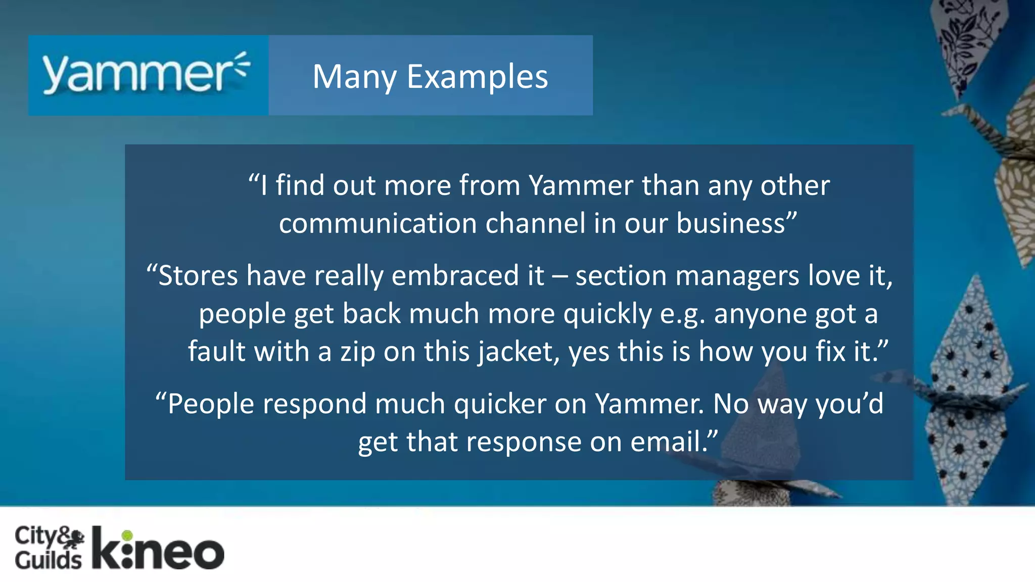 Many Examples 
“I find out more from Yammer than any other 
communication channel in our business” 
“Stores have really embraced it – section managers love it, 
people get back much more quickly e.g. anyone got a 
fault with a zip on this jacket, yes this is how you fix it.” 
“People respond much quicker on Yammer. No way you’d 
get that response on email.” 
 
