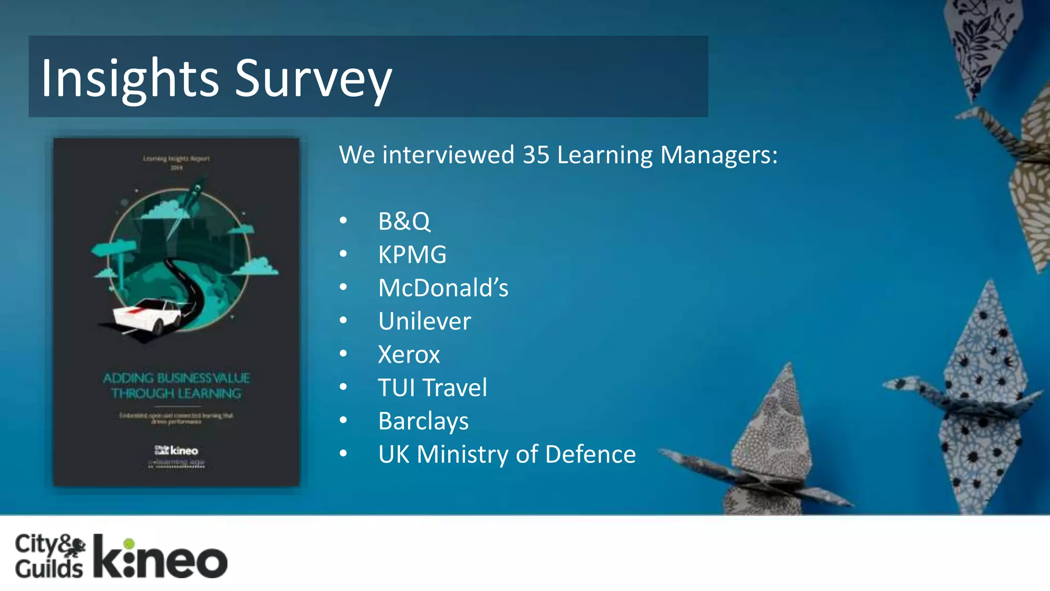 Insights Survey 
We interviewed 35 Learning Managers: 
• B&Q 
• KPMG 
• McDonald’s 
• Unilever 
• Xerox 
• TUI Travel 
• Barclays 
• UK Ministry of Defence 
 