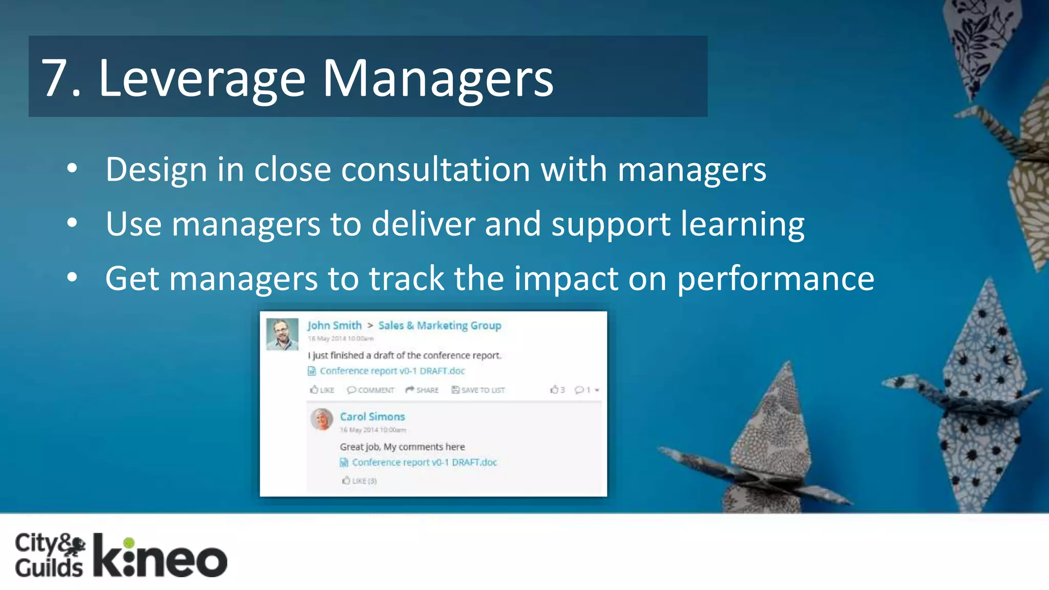 7. Leverage Managers 
• Design in close consultation with managers 
• Use managers to deliver and support learning 
• Get managers to track the impact on performance 
 