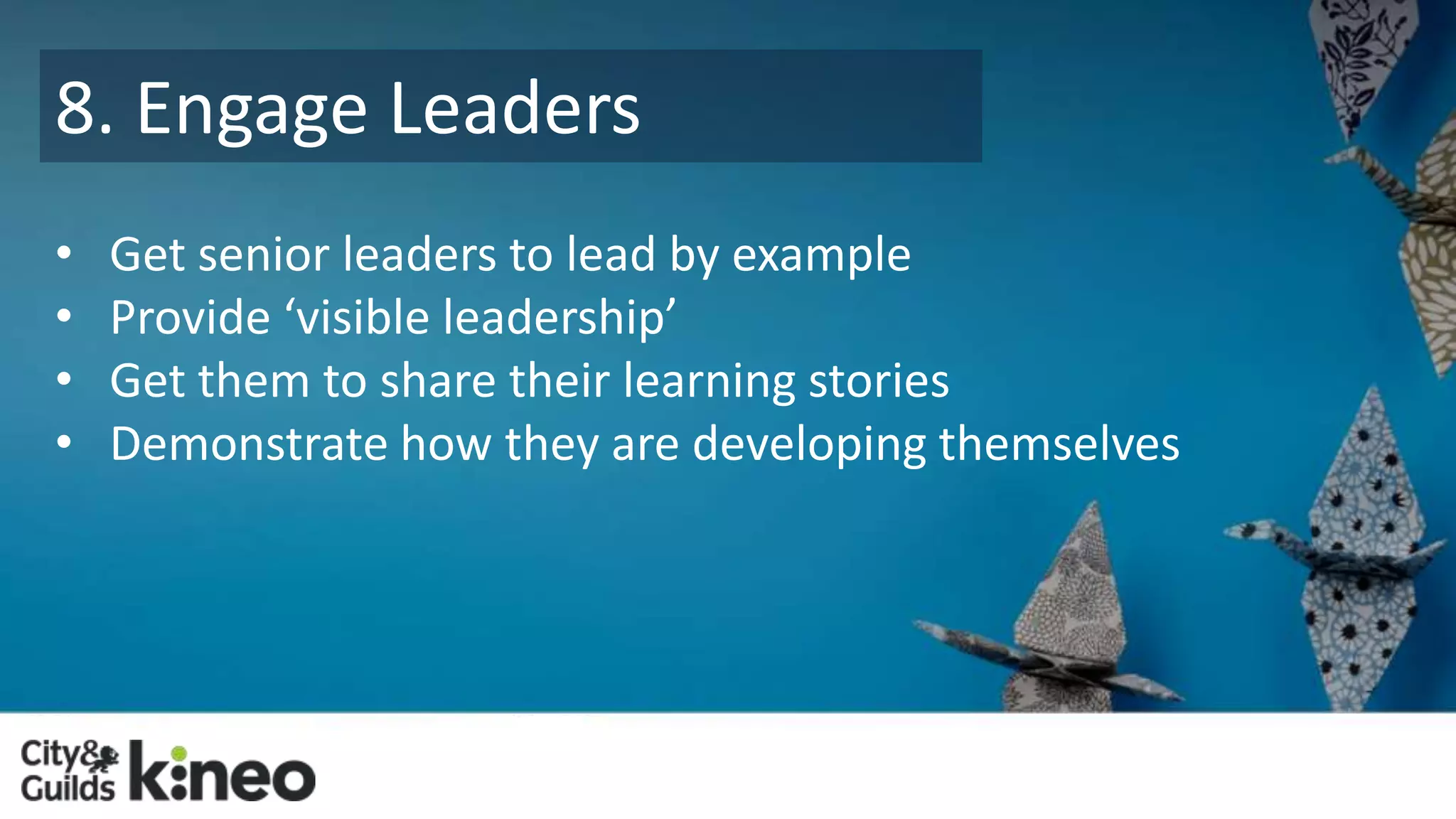 8. Engage Leaders 
• Get senior leaders to lead by example 
• Provide ‘visible leadership’ 
• Get them to share their learning stories 
• Demonstrate how they are developing themselves 
 